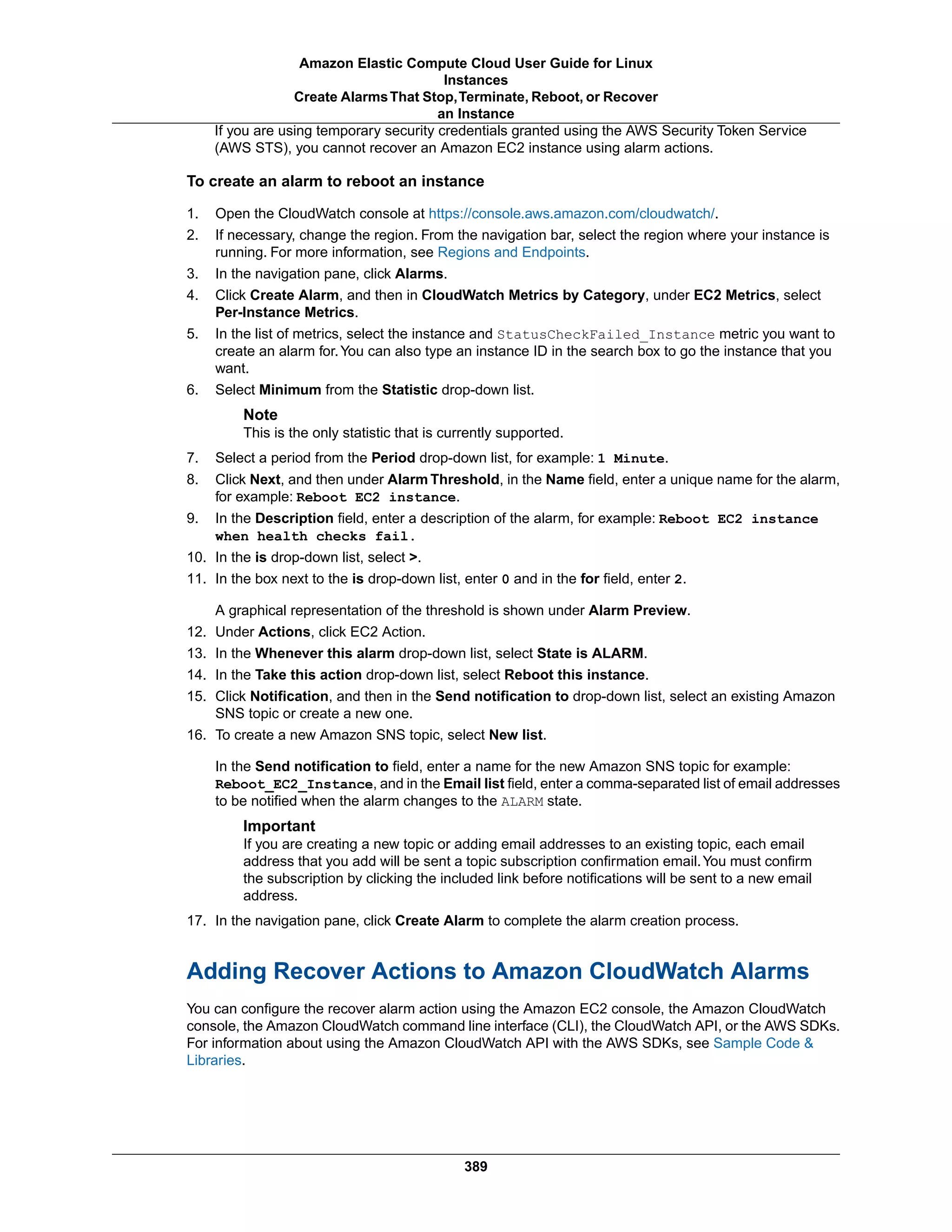 If you are using temporary security credentials granted using the AWS Security Token Service
(AWS STS), you cannot recover an Amazon EC2 instance using alarm actions.
To create an alarm to reboot an instance
1. Open the CloudWatch console at https://console.aws.amazon.com/cloudwatch/.
2. If necessary, change the region. From the navigation bar, select the region where your instance is
running. For more information, see Regions and Endpoints.
3. In the navigation pane, click Alarms.
4. Click Create Alarm, and then in CloudWatch Metrics by Category, under EC2 Metrics, select
Per-Instance Metrics.
5. In the list of metrics, select the instance and StatusCheckFailed_Instance metric you want to
create an alarm for.You can also type an instance ID in the search box to go the instance that you
want.
6. Select Minimum from the Statistic drop-down list.
Note
This is the only statistic that is currently supported.
7. Select a period from the Period drop-down list, for example: 1 Minute.
8. Click Next, and then under Alarm Threshold, in the Name field, enter a unique name for the alarm,
for example: Reboot EC2 instance.
9. In the Description field, enter a description of the alarm, for example: Reboot EC2 instance
when health checks fail.
10. In the is drop-down list, select >.
11. In the box next to the is drop-down list, enter 0 and in the for field, enter 2.
A graphical representation of the threshold is shown under Alarm Preview.
12. Under Actions, click EC2 Action.
13. In the Whenever this alarm drop-down list, select State is ALARM.
14. In the Take this action drop-down list, select Reboot this instance.
15. Click Notification, and then in the Send notification to drop-down list, select an existing Amazon
SNS topic or create a new one.
16. To create a new Amazon SNS topic, select New list.
In the Send notification to field, enter a name for the new Amazon SNS topic for example:
Reboot_EC2_Instance, and in the Email list field, enter a comma-separated list of email addresses
to be notified when the alarm changes to the ALARM state.
Important
If you are creating a new topic or adding email addresses to an existing topic, each email
address that you add will be sent a topic subscription confirmation email.You must confirm
the subscription by clicking the included link before notifications will be sent to a new email
address.
17. In the navigation pane, click Create Alarm to complete the alarm creation process.
Adding Recover Actions to Amazon CloudWatch Alarms
You can configure the recover alarm action using the Amazon EC2 console, the Amazon CloudWatch
console, the Amazon CloudWatch command line interface (CLI), the CloudWatch API, or the AWS SDKs.
For information about using the Amazon CloudWatch API with the AWS SDKs, see Sample Code &
Libraries.
389
Amazon Elastic Compute Cloud User Guide for Linux
Instances
Create AlarmsThat Stop,Terminate, Reboot, or Recover
an Instance
 