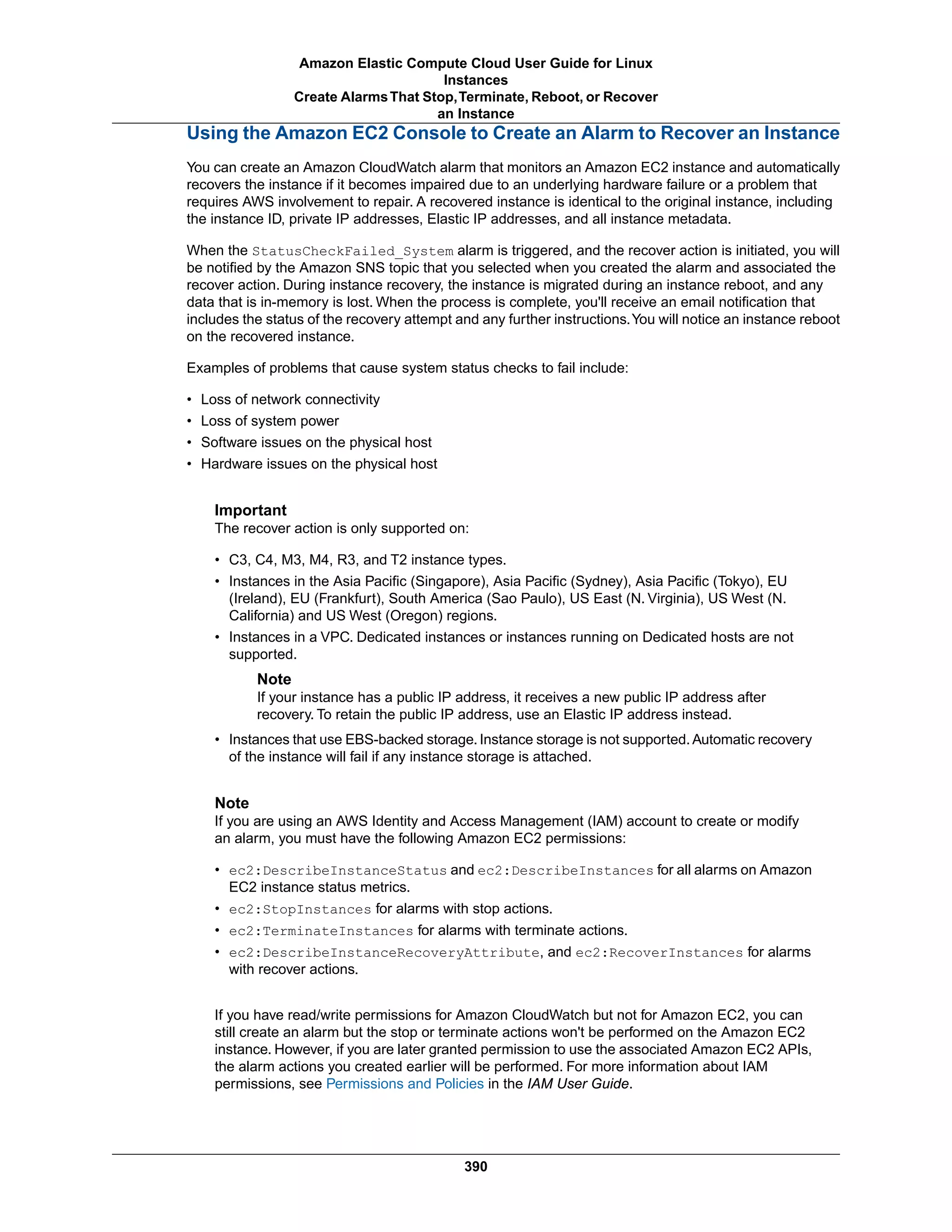 Using the Amazon EC2 Console to Create an Alarm to Recover an Instance
You can create an Amazon CloudWatch alarm that monitors an Amazon EC2 instance and automatically
recovers the instance if it becomes impaired due to an underlying hardware failure or a problem that
requires AWS involvement to repair. A recovered instance is identical to the original instance, including
the instance ID, private IP addresses, Elastic IP addresses, and all instance metadata.
When the StatusCheckFailed_System alarm is triggered, and the recover action is initiated, you will
be notified by the Amazon SNS topic that you selected when you created the alarm and associated the
recover action. During instance recovery, the instance is migrated during an instance reboot, and any
data that is in-memory is lost. When the process is complete, you'll receive an email notification that
includes the status of the recovery attempt and any further instructions.You will notice an instance reboot
on the recovered instance.
Examples of problems that cause system status checks to fail include:
• Loss of network connectivity
• Loss of system power
• Software issues on the physical host
• Hardware issues on the physical host
Important
The recover action is only supported on:
• C3, C4, M3, M4, R3, and T2 instance types.
• Instances in the Asia Pacific (Singapore), Asia Pacific (Sydney), Asia Pacific (Tokyo), EU
(Ireland), EU (Frankfurt), South America (Sao Paulo), US East (N. Virginia), US West (N.
California) and US West (Oregon) regions.
• Instances in a VPC. Dedicated instances or instances running on Dedicated hosts are not
supported.
Note
If your instance has a public IP address, it receives a new public IP address after
recovery. To retain the public IP address, use an Elastic IP address instead.
• Instances that use EBS-backed storage. Instance storage is not supported. Automatic recovery
of the instance will fail if any instance storage is attached.
Note
If you are using an AWS Identity and Access Management (IAM) account to create or modify
an alarm, you must have the following Amazon EC2 permissions:
• ec2:DescribeInstanceStatus and ec2:DescribeInstances for all alarms on Amazon
EC2 instance status metrics.
• ec2:StopInstances for alarms with stop actions.
• ec2:TerminateInstances for alarms with terminate actions.
• ec2:DescribeInstanceRecoveryAttribute, and ec2:RecoverInstances for alarms
with recover actions.
If you have read/write permissions for Amazon CloudWatch but not for Amazon EC2, you can
still create an alarm but the stop or terminate actions won't be performed on the Amazon EC2
instance. However, if you are later granted permission to use the associated Amazon EC2 APIs,
the alarm actions you created earlier will be performed. For more information about IAM
permissions, see Permissions and Policies in the IAM User Guide.
390
Amazon Elastic Compute Cloud User Guide for Linux
Instances
Create AlarmsThat Stop,Terminate, Reboot, or Recover
an Instance
 