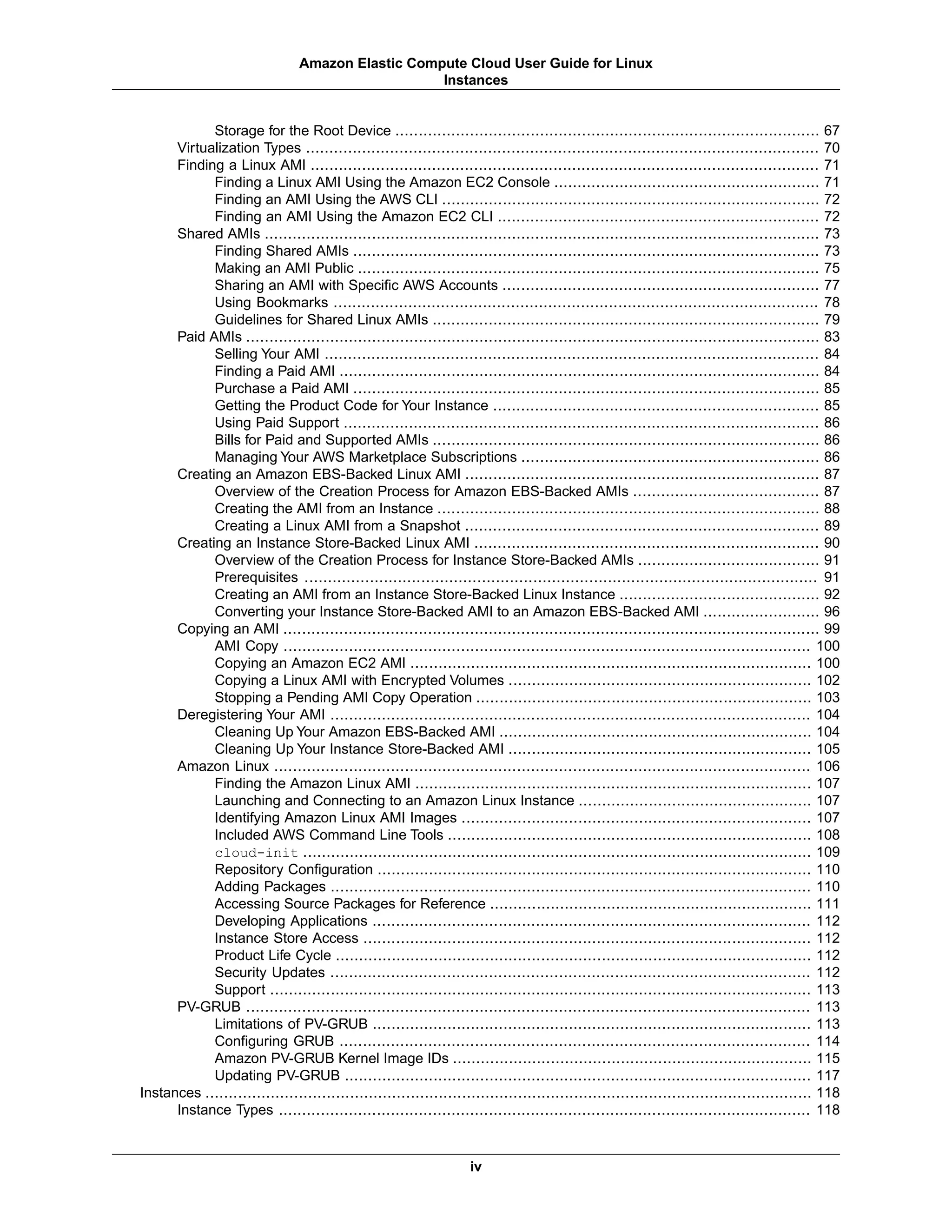 Storage for the Root Device ........................................................................................... 67
Virtualization Types .............................................................................................................. 70
Finding a Linux AMI ............................................................................................................. 71
Finding a Linux AMI Using the Amazon EC2 Console ......................................................... 71
Finding an AMI Using the AWS CLI ................................................................................. 72
Finding an AMI Using the Amazon EC2 CLI ..................................................................... 72
Shared AMIs ....................................................................................................................... 73
Finding Shared AMIs .................................................................................................... 73
Making an AMI Public ................................................................................................... 75
Sharing an AMI with Specific AWS Accounts .................................................................... 77
Using Bookmarks ........................................................................................................ 78
Guidelines for Shared Linux AMIs ................................................................................... 79
Paid AMIs ........................................................................................................................... 83
Selling Your AMI .......................................................................................................... 84
Finding a Paid AMI ....................................................................................................... 84
Purchase a Paid AMI .................................................................................................... 85
Getting the Product Code for Your Instance ...................................................................... 85
Using Paid Support ...................................................................................................... 86
Bills for Paid and Supported AMIs ................................................................................... 86
Managing Your AWS Marketplace Subscriptions ................................................................ 86
Creating an Amazon EBS-Backed Linux AMI ............................................................................ 87
Overview of the Creation Process for Amazon EBS-Backed AMIs ........................................ 87
Creating the AMI from an Instance .................................................................................. 88
Creating a Linux AMI from a Snapshot ............................................................................ 89
Creating an Instance Store-Backed Linux AMI .......................................................................... 90
Overview of the Creation Process for Instance Store-Backed AMIs ....................................... 91
Prerequisites .............................................................................................................. 91
Creating an AMI from an Instance Store-Backed Linux Instance ........................................... 92
Converting your Instance Store-Backed AMI to an Amazon EBS-Backed AMI ......................... 96
Copying an AMI ................................................................................................................... 99
AMI Copy ................................................................................................................. 100
Copying an Amazon EC2 AMI ...................................................................................... 100
Copying a Linux AMI with Encrypted Volumes ................................................................. 102
Stopping a Pending AMI Copy Operation ........................................................................ 103
Deregistering Your AMI ....................................................................................................... 104
Cleaning Up Your Amazon EBS-Backed AMI ................................................................... 104
Cleaning Up Your Instance Store-Backed AMI ................................................................. 105
Amazon Linux ................................................................................................................... 106
Finding the Amazon Linux AMI ..................................................................................... 107
Launching and Connecting to an Amazon Linux Instance .................................................. 107
Identifying Amazon Linux AMI Images ........................................................................... 107
Included AWS Command Line Tools .............................................................................. 108
cloud-init ............................................................................................................. 109
Repository Configuration ............................................................................................. 110
Adding Packages ....................................................................................................... 110
Accessing Source Packages for Reference ..................................................................... 111
Developing Applications .............................................................................................. 112
Instance Store Access ................................................................................................ 112
Product Life Cycle ...................................................................................................... 112
Security Updates ....................................................................................................... 112
Support .................................................................................................................... 113
PV-GRUB ......................................................................................................................... 113
Limitations of PV-GRUB .............................................................................................. 113
Configuring GRUB ..................................................................................................... 114
Amazon PV-GRUB Kernel Image IDs ............................................................................. 115
Updating PV-GRUB .................................................................................................... 117
Instances .................................................................................................................................. 118
Instance Types .................................................................................................................. 118
iv
Amazon Elastic Compute Cloud User Guide for Linux
Instances
 