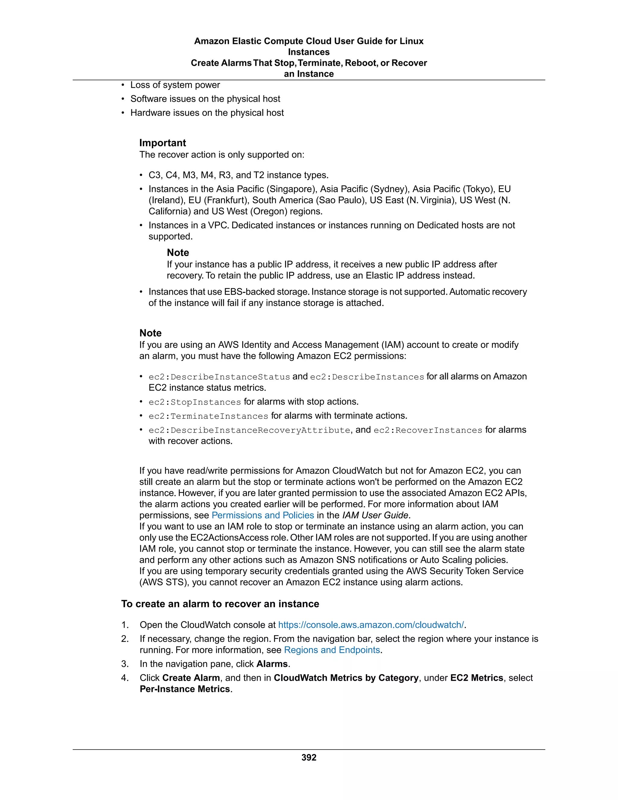 • Loss of system power
• Software issues on the physical host
• Hardware issues on the physical host
Important
The recover action is only supported on:
• C3, C4, M3, M4, R3, and T2 instance types.
• Instances in the Asia Pacific (Singapore), Asia Pacific (Sydney), Asia Pacific (Tokyo), EU
(Ireland), EU (Frankfurt), South America (Sao Paulo), US East (N. Virginia), US West (N.
California) and US West (Oregon) regions.
• Instances in a VPC. Dedicated instances or instances running on Dedicated hosts are not
supported.
Note
If your instance has a public IP address, it receives a new public IP address after
recovery. To retain the public IP address, use an Elastic IP address instead.
• Instances that use EBS-backed storage. Instance storage is not supported. Automatic recovery
of the instance will fail if any instance storage is attached.
Note
If you are using an AWS Identity and Access Management (IAM) account to create or modify
an alarm, you must have the following Amazon EC2 permissions:
• ec2:DescribeInstanceStatus and ec2:DescribeInstances for all alarms on Amazon
EC2 instance status metrics.
• ec2:StopInstances for alarms with stop actions.
• ec2:TerminateInstances for alarms with terminate actions.
• ec2:DescribeInstanceRecoveryAttribute, and ec2:RecoverInstances for alarms
with recover actions.
If you have read/write permissions for Amazon CloudWatch but not for Amazon EC2, you can
still create an alarm but the stop or terminate actions won't be performed on the Amazon EC2
instance. However, if you are later granted permission to use the associated Amazon EC2 APIs,
the alarm actions you created earlier will be performed. For more information about IAM
permissions, see Permissions and Policies in the IAM User Guide.
If you want to use an IAM role to stop or terminate an instance using an alarm action, you can
only use the EC2ActionsAccess role. Other IAM roles are not supported. If you are using another
IAM role, you cannot stop or terminate the instance. However, you can still see the alarm state
and perform any other actions such as Amazon SNS notifications or Auto Scaling policies.
If you are using temporary security credentials granted using the AWS Security Token Service
(AWS STS), you cannot recover an Amazon EC2 instance using alarm actions.
To create an alarm to recover an instance
1. Open the CloudWatch console at https://console.aws.amazon.com/cloudwatch/.
2. If necessary, change the region. From the navigation bar, select the region where your instance is
running. For more information, see Regions and Endpoints.
3. In the navigation pane, click Alarms.
4. Click Create Alarm, and then in CloudWatch Metrics by Category, under EC2 Metrics, select
Per-Instance Metrics.
392
Amazon Elastic Compute Cloud User Guide for Linux
Instances
Create AlarmsThat Stop,Terminate, Reboot, or Recover
an Instance
 