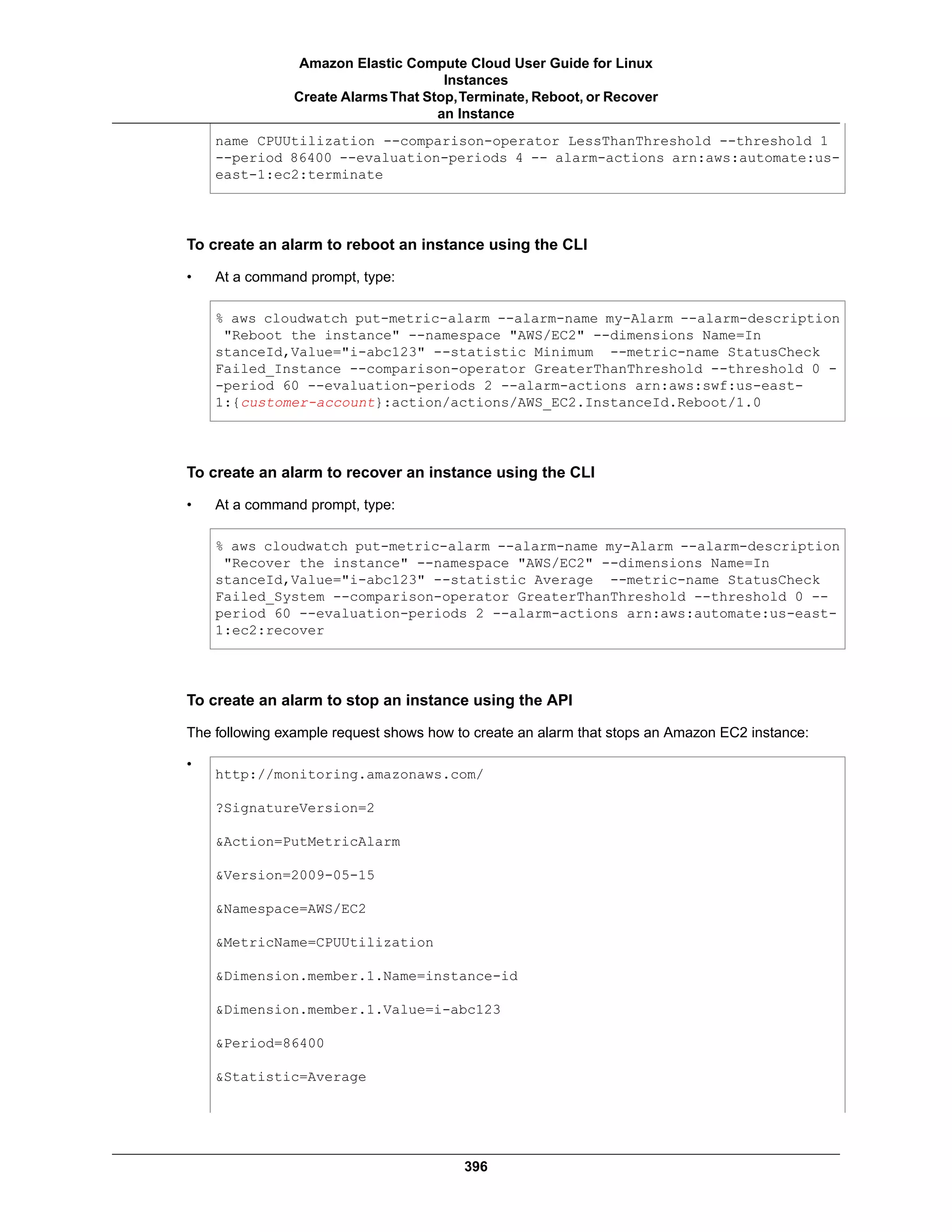 name CPUUtilization --comparison-operator LessThanThreshold --threshold 1
--period 86400 --evaluation-periods 4 -- alarm-actions arn:aws:automate:us-
east-1:ec2:terminate
To create an alarm to reboot an instance using the CLI
• At a command prompt, type:
% aws cloudwatch put-metric-alarm --alarm-name my-Alarm --alarm-description
"Reboot the instance" --namespace "AWS/EC2" --dimensions Name=In
stanceId,Value="i-abc123" --statistic Minimum --metric-name StatusCheck
Failed_Instance --comparison-operator GreaterThanThreshold --threshold 0 -
-period 60 --evaluation-periods 2 --alarm-actions arn:aws:swf:us-east-
1:{customer-account}:action/actions/AWS_EC2.InstanceId.Reboot/1.0
To create an alarm to recover an instance using the CLI
• At a command prompt, type:
% aws cloudwatch put-metric-alarm --alarm-name my-Alarm --alarm-description
"Recover the instance" --namespace "AWS/EC2" --dimensions Name=In
stanceId,Value="i-abc123" --statistic Average --metric-name StatusCheck
Failed_System --comparison-operator GreaterThanThreshold --threshold 0 --
period 60 --evaluation-periods 2 --alarm-actions arn:aws:automate:us-east-
1:ec2:recover
To create an alarm to stop an instance using the API
The following example request shows how to create an alarm that stops an Amazon EC2 instance:
•
http://monitoring.amazonaws.com/
?SignatureVersion=2
&Action=PutMetricAlarm
&Version=2009-05-15
&Namespace=AWS/EC2
&MetricName=CPUUtilization
&Dimension.member.1.Name=instance-id
&Dimension.member.1.Value=i-abc123
&Period=86400
&Statistic=Average
396
Amazon Elastic Compute Cloud User Guide for Linux
Instances
Create AlarmsThat Stop,Terminate, Reboot, or Recover
an Instance
 