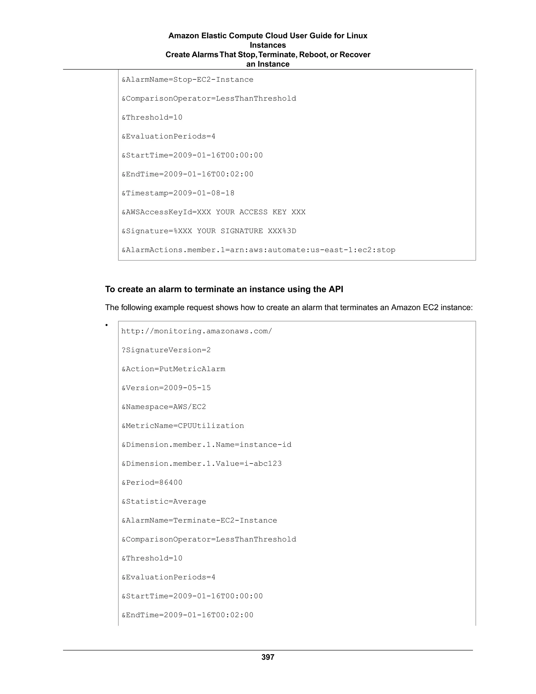 &AlarmName=Stop-EC2-Instance
&ComparisonOperator=LessThanThreshold
&Threshold=10
&EvaluationPeriods=4
&StartTime=2009-01-16T00:00:00
&EndTime=2009-01-16T00:02:00
&Timestamp=2009-01-08-18
&AWSAccessKeyId=XXX YOUR ACCESS KEY XXX
&Signature=%XXX YOUR SIGNATURE XXX%3D
&AlarmActions.member.1=arn:aws:automate:us-east-1:ec2:stop
To create an alarm to terminate an instance using the API
The following example request shows how to create an alarm that terminates an Amazon EC2 instance:
•
http://monitoring.amazonaws.com/
?SignatureVersion=2
&Action=PutMetricAlarm
&Version=2009-05-15
&Namespace=AWS/EC2
&MetricName=CPUUtilization
&Dimension.member.1.Name=instance-id
&Dimension.member.1.Value=i-abc123
&Period=86400
&Statistic=Average
&AlarmName=Terminate-EC2-Instance
&ComparisonOperator=LessThanThreshold
&Threshold=10
&EvaluationPeriods=4
&StartTime=2009-01-16T00:00:00
&EndTime=2009-01-16T00:02:00
397
Amazon Elastic Compute Cloud User Guide for Linux
Instances
Create AlarmsThat Stop,Terminate, Reboot, or Recover
an Instance
 