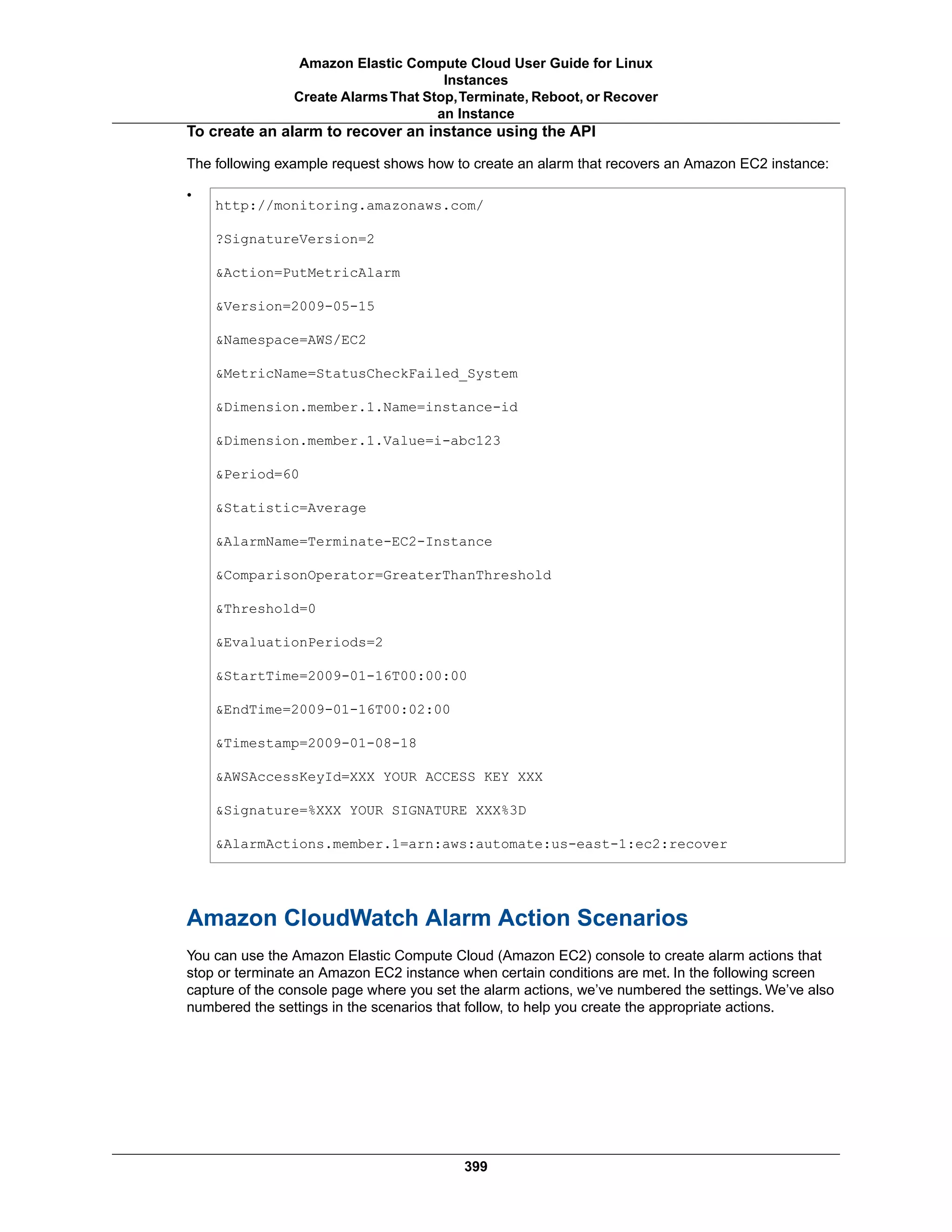 To create an alarm to recover an instance using the API
The following example request shows how to create an alarm that recovers an Amazon EC2 instance:
•
http://monitoring.amazonaws.com/
?SignatureVersion=2
&Action=PutMetricAlarm
&Version=2009-05-15
&Namespace=AWS/EC2
&MetricName=StatusCheckFailed_System
&Dimension.member.1.Name=instance-id
&Dimension.member.1.Value=i-abc123
&Period=60
&Statistic=Average
&AlarmName=Terminate-EC2-Instance
&ComparisonOperator=GreaterThanThreshold
&Threshold=0
&EvaluationPeriods=2
&StartTime=2009-01-16T00:00:00
&EndTime=2009-01-16T00:02:00
&Timestamp=2009-01-08-18
&AWSAccessKeyId=XXX YOUR ACCESS KEY XXX
&Signature=%XXX YOUR SIGNATURE XXX%3D
&AlarmActions.member.1=arn:aws:automate:us-east-1:ec2:recover
Amazon CloudWatch Alarm Action Scenarios
You can use the Amazon Elastic Compute Cloud (Amazon EC2) console to create alarm actions that
stop or terminate an Amazon EC2 instance when certain conditions are met. In the following screen
capture of the console page where you set the alarm actions, we’ve numbered the settings. We’ve also
numbered the settings in the scenarios that follow, to help you create the appropriate actions.
399
Amazon Elastic Compute Cloud User Guide for Linux
Instances
Create AlarmsThat Stop,Terminate, Reboot, or Recover
an Instance
 