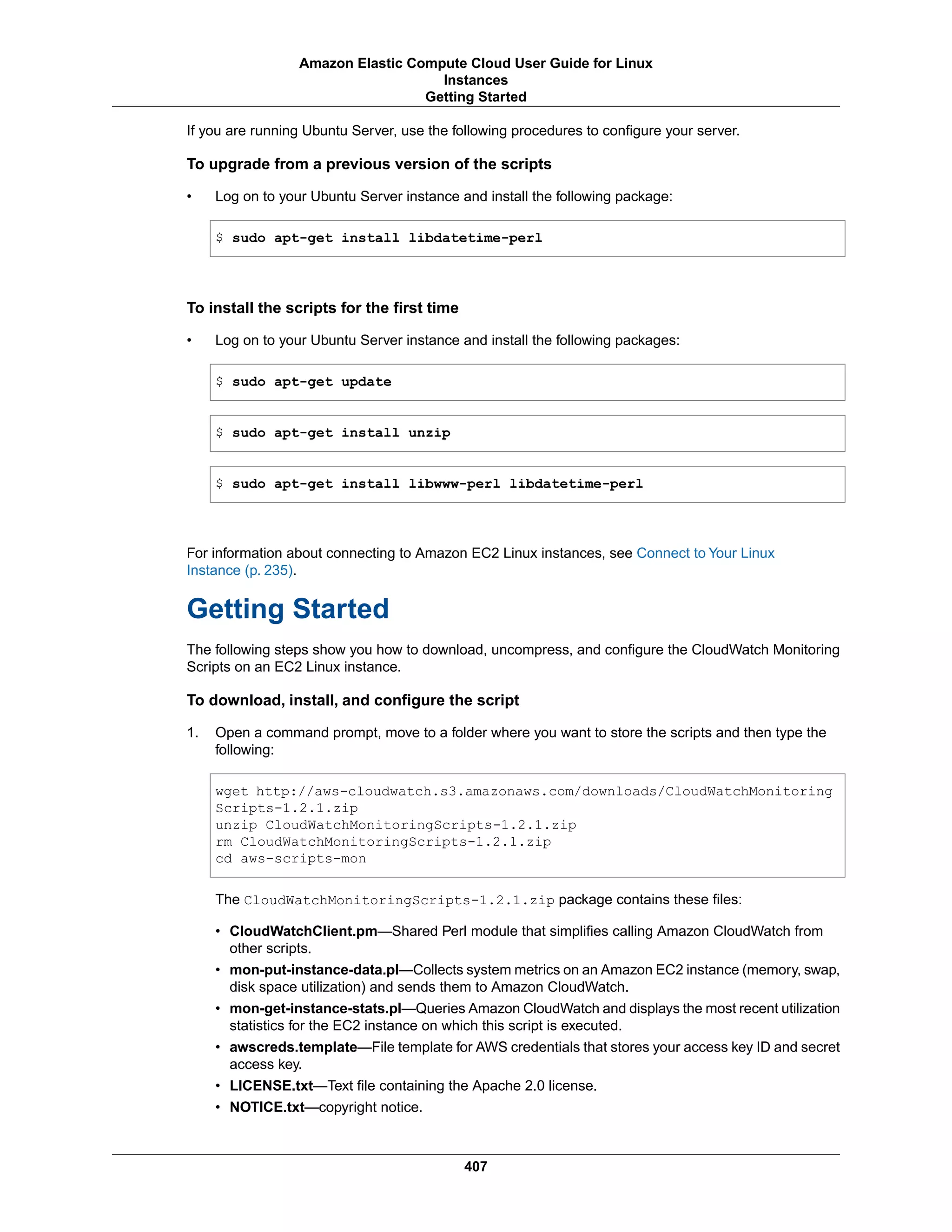 If you are running Ubuntu Server, use the following procedures to configure your server.
To upgrade from a previous version of the scripts
• Log on to your Ubuntu Server instance and install the following package:
$ sudo apt-get install libdatetime-perl
To install the scripts for the first time
• Log on to your Ubuntu Server instance and install the following packages:
$ sudo apt-get update
$ sudo apt-get install unzip
$ sudo apt-get install libwww-perl libdatetime-perl
For information about connecting to Amazon EC2 Linux instances, see Connect to Your Linux
Instance (p. 235).
Getting Started
The following steps show you how to download, uncompress, and configure the CloudWatch Monitoring
Scripts on an EC2 Linux instance.
To download, install, and configure the script
1. Open a command prompt, move to a folder where you want to store the scripts and then type the
following:
wget http://aws-cloudwatch.s3.amazonaws.com/downloads/CloudWatchMonitoring
Scripts-1.2.1.zip
unzip CloudWatchMonitoringScripts-1.2.1.zip
rm CloudWatchMonitoringScripts-1.2.1.zip
cd aws-scripts-mon
The CloudWatchMonitoringScripts-1.2.1.zip package contains these files:
• CloudWatchClient.pm—Shared Perl module that simplifies calling Amazon CloudWatch from
other scripts.
• mon-put-instance-data.pl—Collects system metrics on an Amazon EC2 instance (memory, swap,
disk space utilization) and sends them to Amazon CloudWatch.
• mon-get-instance-stats.pl—Queries Amazon CloudWatch and displays the most recent utilization
statistics for the EC2 instance on which this script is executed.
• awscreds.template—File template for AWS credentials that stores your access key ID and secret
access key.
• LICENSE.txt—Text file containing the Apache 2.0 license.
• NOTICE.txt—copyright notice.
407
Amazon Elastic Compute Cloud User Guide for Linux
Instances
Getting Started
 
