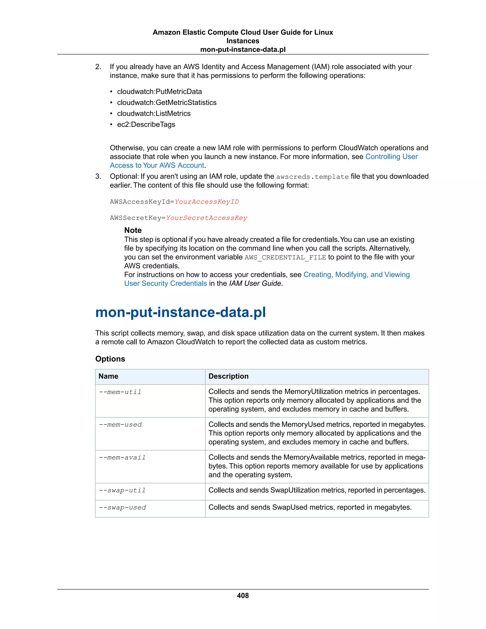 2. If you already have an AWS Identity and Access Management (IAM) role associated with your
instance, make sure that it has permissions to perform the following operations:
• cloudwatch:PutMetricData
• cloudwatch:GetMetricStatistics
• cloudwatch:ListMetrics
• ec2:DescribeTags
Otherwise, you can create a new IAM role with permissions to perform CloudWatch operations and
associate that role when you launch a new instance. For more information, see Controlling User
Access to Your AWS Account.
3. Optional: If you aren't using an IAM role, update the awscreds.template file that you downloaded
earlier. The content of this file should use the following format:
AWSAccessKeyId=YourAccessKeyID
AWSSecretKey=YourSecretAccessKey
Note
This step is optional if you have already created a file for credentials.You can use an existing
file by specifying its location on the command line when you call the scripts. Alternatively,
you can set the environment variable AWS_CREDENTIAL_FILE to point to the file with your
AWS credentials.
For instructions on how to access your credentials, see Creating, Modifying, and Viewing
User Security Credentials in the IAM User Guide.
mon-put-instance-data.pl
This script collects memory, swap, and disk space utilization data on the current system. It then makes
a remote call to Amazon CloudWatch to report the collected data as custom metrics.
Options
DescriptionName
Collects and sends the MemoryUtilization metrics in percentages.
This option reports only memory allocated by applications and the
operating system, and excludes memory in cache and buffers.
--mem-util
Collects and sends the MemoryUsed metrics, reported in megabytes.
This option reports only memory allocated by applications and the
operating system, and excludes memory in cache and buffers.
--mem-used
Collects and sends the MemoryAvailable metrics, reported in mega-
bytes. This option reports memory available for use by applications
and the operating system.
--mem-avail
Collects and sends SwapUtilization metrics, reported in percentages.--swap-util
Collects and sends SwapUsed metrics, reported in megabytes.--swap-used
408
Amazon Elastic Compute Cloud User Guide for Linux
Instances
mon-put-instance-data.pl
 