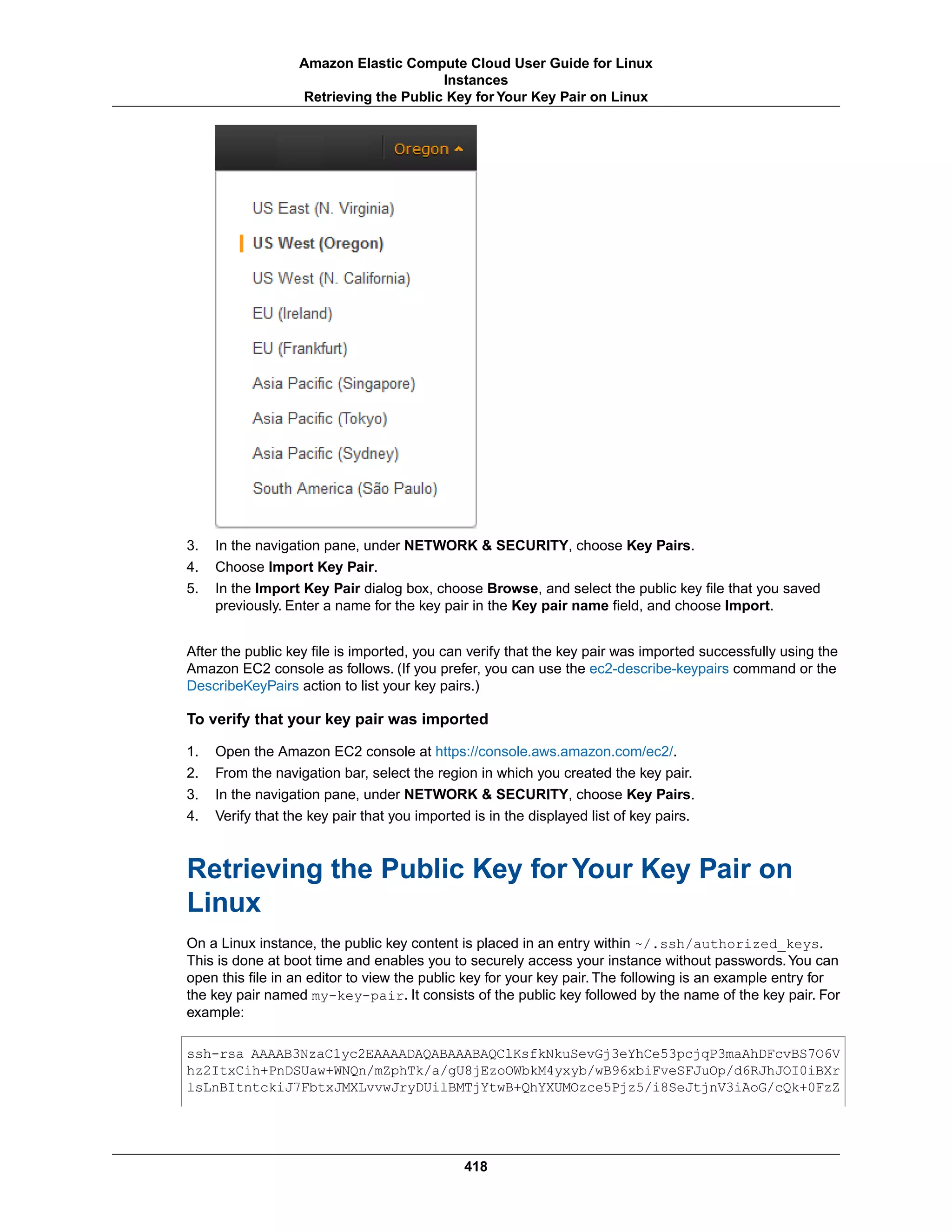 3. In the navigation pane, under NETWORK & SECURITY, choose Key Pairs.
4. Choose Import Key Pair.
5. In the Import Key Pair dialog box, choose Browse, and select the public key file that you saved
previously. Enter a name for the key pair in the Key pair name field, and choose Import.
After the public key file is imported, you can verify that the key pair was imported successfully using the
Amazon EC2 console as follows. (If you prefer, you can use the ec2-describe-keypairs command or the
DescribeKeyPairs action to list your key pairs.)
To verify that your key pair was imported
1. Open the Amazon EC2 console at https://console.aws.amazon.com/ec2/.
2. From the navigation bar, select the region in which you created the key pair.
3. In the navigation pane, under NETWORK & SECURITY, choose Key Pairs.
4. Verify that the key pair that you imported is in the displayed list of key pairs.
Retrieving the Public Key for Your Key Pair on
Linux
On a Linux instance, the public key content is placed in an entry within ~/.ssh/authorized_keys.
This is done at boot time and enables you to securely access your instance without passwords.You can
open this file in an editor to view the public key for your key pair. The following is an example entry for
the key pair named my-key-pair. It consists of the public key followed by the name of the key pair. For
example:
ssh-rsa AAAAB3NzaC1yc2EAAAADAQABAAABAQClKsfkNkuSevGj3eYhCe53pcjqP3maAhDFcvBS7O6V
hz2ItxCih+PnDSUaw+WNQn/mZphTk/a/gU8jEzoOWbkM4yxyb/wB96xbiFveSFJuOp/d6RJhJOI0iBXr
lsLnBItntckiJ7FbtxJMXLvvwJryDUilBMTjYtwB+QhYXUMOzce5Pjz5/i8SeJtjnV3iAoG/cQk+0FzZ
418
Amazon Elastic Compute Cloud User Guide for Linux
Instances
Retrieving the Public Key for Your Key Pair on Linux
 