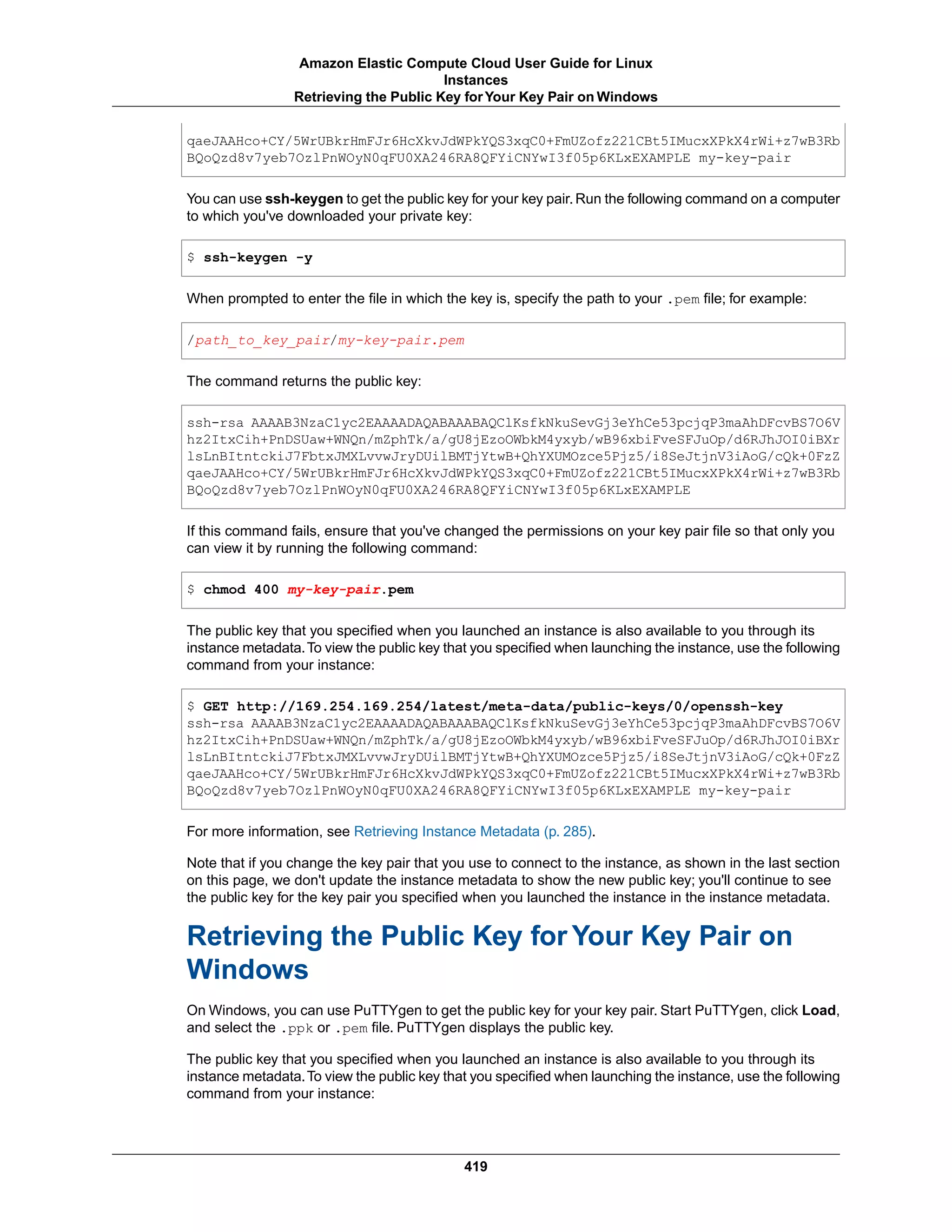 qaeJAAHco+CY/5WrUBkrHmFJr6HcXkvJdWPkYQS3xqC0+FmUZofz221CBt5IMucxXPkX4rWi+z7wB3Rb
BQoQzd8v7yeb7OzlPnWOyN0qFU0XA246RA8QFYiCNYwI3f05p6KLxEXAMPLE my-key-pair
You can use ssh-keygen to get the public key for your key pair. Run the following command on a computer
to which you've downloaded your private key:
$ ssh-keygen -y
When prompted to enter the file in which the key is, specify the path to your .pem file; for example:
/path_to_key_pair/my-key-pair.pem
The command returns the public key:
ssh-rsa AAAAB3NzaC1yc2EAAAADAQABAAABAQClKsfkNkuSevGj3eYhCe53pcjqP3maAhDFcvBS7O6V
hz2ItxCih+PnDSUaw+WNQn/mZphTk/a/gU8jEzoOWbkM4yxyb/wB96xbiFveSFJuOp/d6RJhJOI0iBXr
lsLnBItntckiJ7FbtxJMXLvvwJryDUilBMTjYtwB+QhYXUMOzce5Pjz5/i8SeJtjnV3iAoG/cQk+0FzZ
qaeJAAHco+CY/5WrUBkrHmFJr6HcXkvJdWPkYQS3xqC0+FmUZofz221CBt5IMucxXPkX4rWi+z7wB3Rb
BQoQzd8v7yeb7OzlPnWOyN0qFU0XA246RA8QFYiCNYwI3f05p6KLxEXAMPLE
If this command fails, ensure that you've changed the permissions on your key pair file so that only you
can view it by running the following command:
$ chmod 400 my-key-pair.pem
The public key that you specified when you launched an instance is also available to you through its
instance metadata.To view the public key that you specified when launching the instance, use the following
command from your instance:
$ GET http://169.254.169.254/latest/meta-data/public-keys/0/openssh-key
ssh-rsa AAAAB3NzaC1yc2EAAAADAQABAAABAQClKsfkNkuSevGj3eYhCe53pcjqP3maAhDFcvBS7O6V
hz2ItxCih+PnDSUaw+WNQn/mZphTk/a/gU8jEzoOWbkM4yxyb/wB96xbiFveSFJuOp/d6RJhJOI0iBXr
lsLnBItntckiJ7FbtxJMXLvvwJryDUilBMTjYtwB+QhYXUMOzce5Pjz5/i8SeJtjnV3iAoG/cQk+0FzZ
qaeJAAHco+CY/5WrUBkrHmFJr6HcXkvJdWPkYQS3xqC0+FmUZofz221CBt5IMucxXPkX4rWi+z7wB3Rb
BQoQzd8v7yeb7OzlPnWOyN0qFU0XA246RA8QFYiCNYwI3f05p6KLxEXAMPLE my-key-pair
For more information, see Retrieving Instance Metadata (p. 285).
Note that if you change the key pair that you use to connect to the instance, as shown in the last section
on this page, we don't update the instance metadata to show the new public key; you'll continue to see
the public key for the key pair you specified when you launched the instance in the instance metadata.
Retrieving the Public Key for Your Key Pair on
Windows
On Windows, you can use PuTTYgen to get the public key for your key pair. Start PuTTYgen, click Load,
and select the .ppk or .pem file. PuTTYgen displays the public key.
The public key that you specified when you launched an instance is also available to you through its
instance metadata.To view the public key that you specified when launching the instance, use the following
command from your instance:
419
Amazon Elastic Compute Cloud User Guide for Linux
Instances
Retrieving the Public Key forYour Key Pair on Windows
 