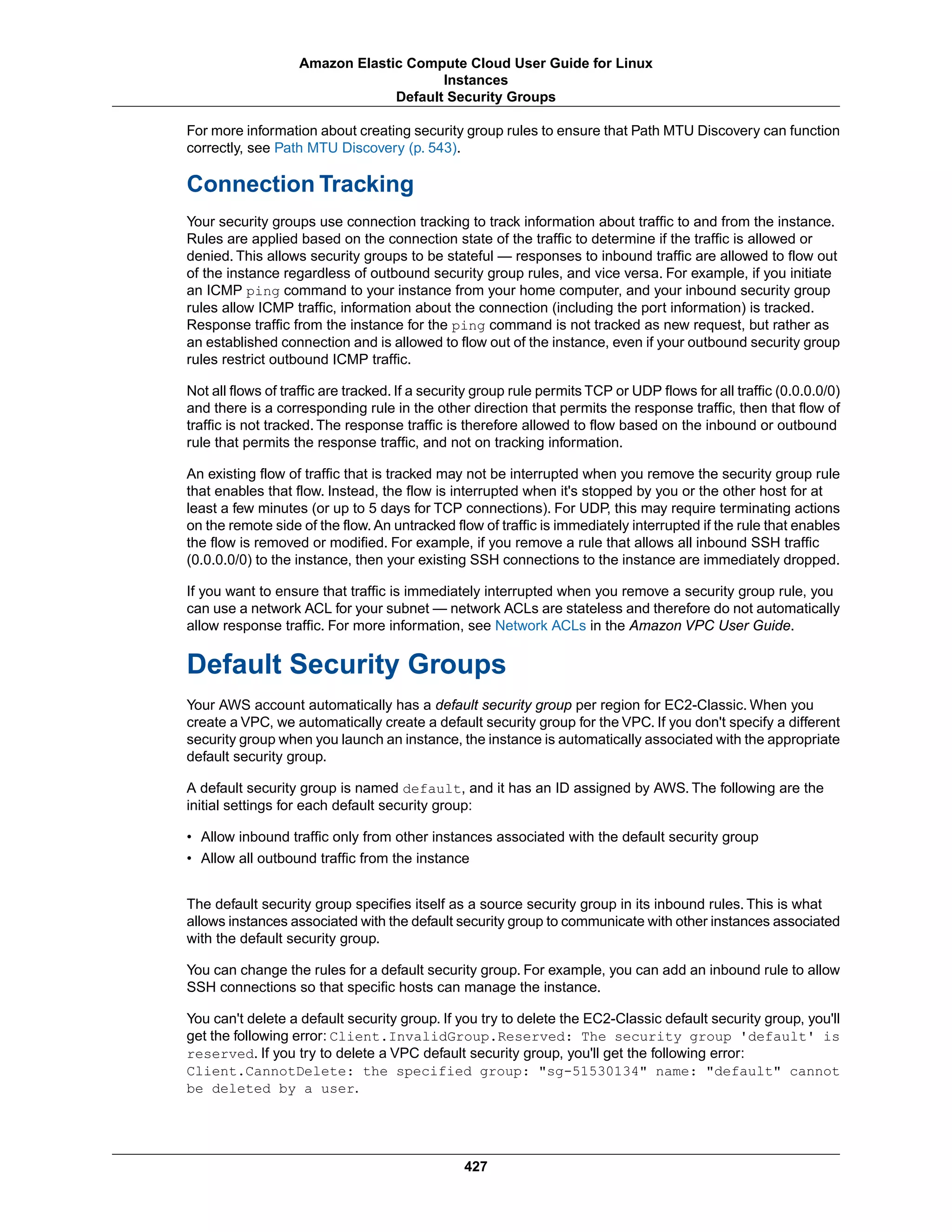 For more information about creating security group rules to ensure that Path MTU Discovery can function
correctly, see Path MTU Discovery (p. 543).
Connection Tracking
Your security groups use connection tracking to track information about traffic to and from the instance.
Rules are applied based on the connection state of the traffic to determine if the traffic is allowed or
denied. This allows security groups to be stateful — responses to inbound traffic are allowed to flow out
of the instance regardless of outbound security group rules, and vice versa. For example, if you initiate
an ICMP ping command to your instance from your home computer, and your inbound security group
rules allow ICMP traffic, information about the connection (including the port information) is tracked.
Response traffic from the instance for the ping command is not tracked as new request, but rather as
an established connection and is allowed to flow out of the instance, even if your outbound security group
rules restrict outbound ICMP traffic.
Not all flows of traffic are tracked. If a security group rule permits TCP or UDP flows for all traffic (0.0.0.0/0)
and there is a corresponding rule in the other direction that permits the response traffic, then that flow of
traffic is not tracked. The response traffic is therefore allowed to flow based on the inbound or outbound
rule that permits the response traffic, and not on tracking information.
An existing flow of traffic that is tracked may not be interrupted when you remove the security group rule
that enables that flow. Instead, the flow is interrupted when it's stopped by you or the other host for at
least a few minutes (or up to 5 days for TCP connections). For UDP, this may require terminating actions
on the remote side of the flow. An untracked flow of traffic is immediately interrupted if the rule that enables
the flow is removed or modified. For example, if you remove a rule that allows all inbound SSH traffic
(0.0.0.0/0) to the instance, then your existing SSH connections to the instance are immediately dropped.
If you want to ensure that traffic is immediately interrupted when you remove a security group rule, you
can use a network ACL for your subnet — network ACLs are stateless and therefore do not automatically
allow response traffic. For more information, see Network ACLs in the Amazon VPC User Guide.
Default Security Groups
Your AWS account automatically has a default security group per region for EC2-Classic. When you
create a VPC, we automatically create a default security group for the VPC. If you don't specify a different
security group when you launch an instance, the instance is automatically associated with the appropriate
default security group.
A default security group is named default, and it has an ID assigned by AWS. The following are the
initial settings for each default security group:
• Allow inbound traffic only from other instances associated with the default security group
• Allow all outbound traffic from the instance
The default security group specifies itself as a source security group in its inbound rules. This is what
allows instances associated with the default security group to communicate with other instances associated
with the default security group.
You can change the rules for a default security group. For example, you can add an inbound rule to allow
SSH connections so that specific hosts can manage the instance.
You can't delete a default security group. If you try to delete the EC2-Classic default security group, you'll
get the following error: Client.InvalidGroup.Reserved: The security group 'default' is
reserved. If you try to delete a VPC default security group, you'll get the following error:
Client.CannotDelete: the specified group: "sg-51530134" name: "default" cannot
be deleted by a user.
427
Amazon Elastic Compute Cloud User Guide for Linux
Instances
Default Security Groups
 