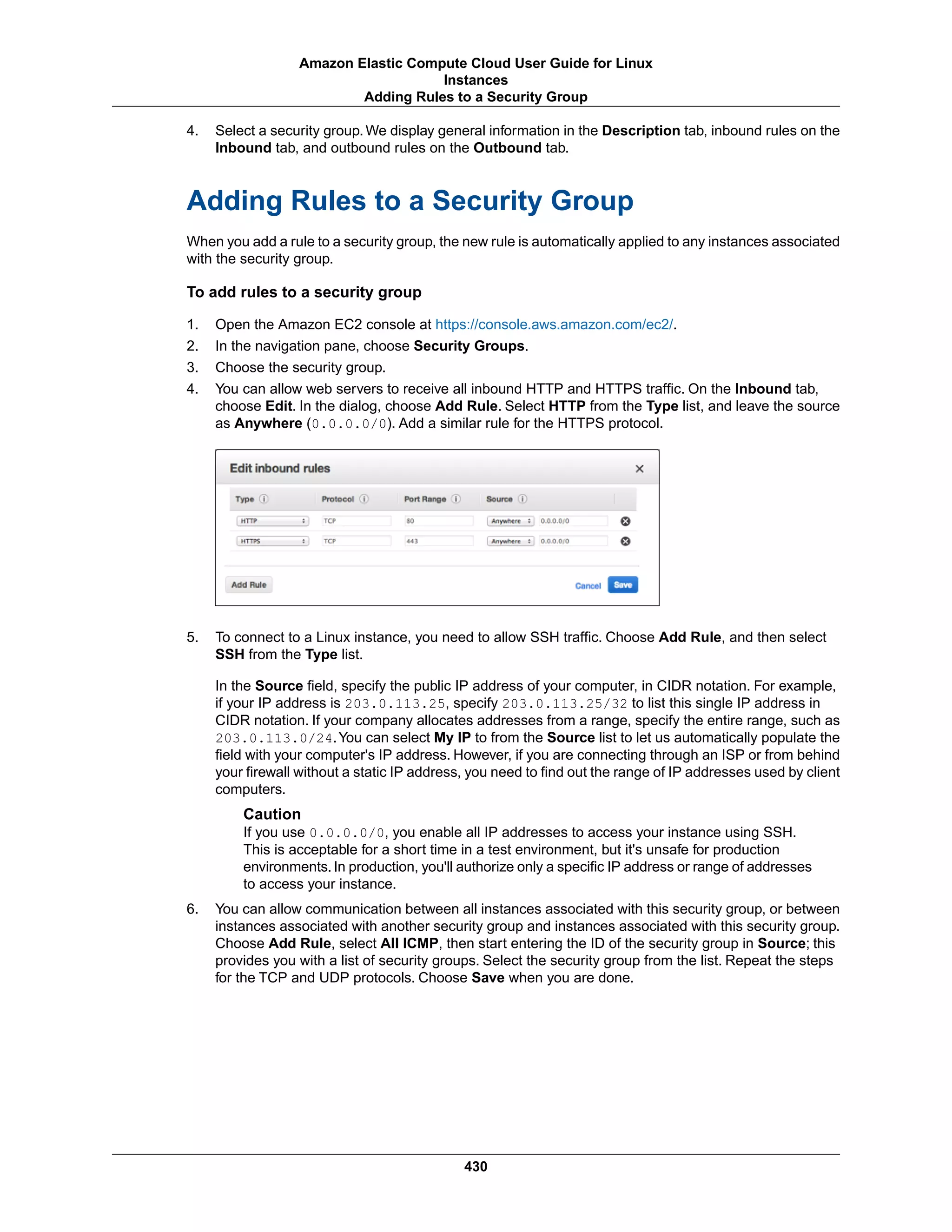 4. Select a security group. We display general information in the Description tab, inbound rules on the
Inbound tab, and outbound rules on the Outbound tab.
Adding Rules to a Security Group
When you add a rule to a security group, the new rule is automatically applied to any instances associated
with the security group.
To add rules to a security group
1. Open the Amazon EC2 console at https://console.aws.amazon.com/ec2/.
2. In the navigation pane, choose Security Groups.
3. Choose the security group.
4. You can allow web servers to receive all inbound HTTP and HTTPS traffic. On the Inbound tab,
choose Edit. In the dialog, choose Add Rule. Select HTTP from the Type list, and leave the source
as Anywhere (0.0.0.0/0). Add a similar rule for the HTTPS protocol.
5. To connect to a Linux instance, you need to allow SSH traffic. Choose Add Rule, and then select
SSH from the Type list.
In the Source field, specify the public IP address of your computer, in CIDR notation. For example,
if your IP address is 203.0.113.25, specify 203.0.113.25/32 to list this single IP address in
CIDR notation. If your company allocates addresses from a range, specify the entire range, such as
203.0.113.0/24.You can select My IP to from the Source list to let us automatically populate the
field with your computer's IP address. However, if you are connecting through an ISP or from behind
your firewall without a static IP address, you need to find out the range of IP addresses used by client
computers.
Caution
If you use 0.0.0.0/0, you enable all IP addresses to access your instance using SSH.
This is acceptable for a short time in a test environment, but it's unsafe for production
environments. In production, you'll authorize only a specific IP address or range of addresses
to access your instance.
6. You can allow communication between all instances associated with this security group, or between
instances associated with another security group and instances associated with this security group.
Choose Add Rule, select All ICMP, then start entering the ID of the security group in Source; this
provides you with a list of security groups. Select the security group from the list. Repeat the steps
for the TCP and UDP protocols. Choose Save when you are done.
430
Amazon Elastic Compute Cloud User Guide for Linux
Instances
Adding Rules to a Security Group
 
