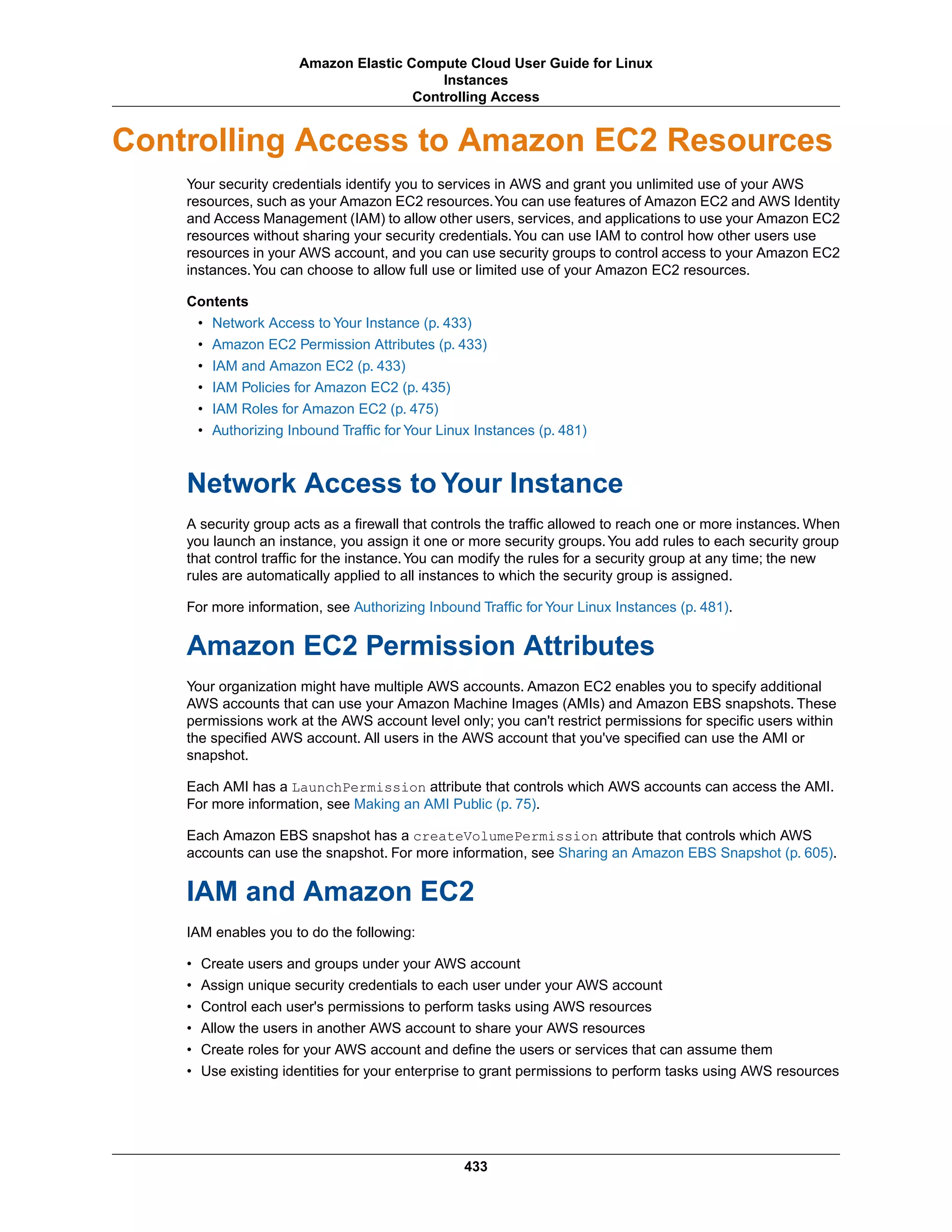 Controlling Access to Amazon EC2 Resources
Your security credentials identify you to services in AWS and grant you unlimited use of your AWS
resources, such as your Amazon EC2 resources.You can use features of Amazon EC2 and AWS Identity
and Access Management (IAM) to allow other users, services, and applications to use your Amazon EC2
resources without sharing your security credentials.You can use IAM to control how other users use
resources in your AWS account, and you can use security groups to control access to your Amazon EC2
instances.You can choose to allow full use or limited use of your Amazon EC2 resources.
Contents
• Network Access to Your Instance (p. 433)
• Amazon EC2 Permission Attributes (p. 433)
• IAM and Amazon EC2 (p. 433)
• IAM Policies for Amazon EC2 (p. 435)
• IAM Roles for Amazon EC2 (p. 475)
• Authorizing Inbound Traffic for Your Linux Instances (p. 481)
Network Access to Your Instance
A security group acts as a firewall that controls the traffic allowed to reach one or more instances. When
you launch an instance, you assign it one or more security groups.You add rules to each security group
that control traffic for the instance.You can modify the rules for a security group at any time; the new
rules are automatically applied to all instances to which the security group is assigned.
For more information, see Authorizing Inbound Traffic for Your Linux Instances (p. 481).
Amazon EC2 Permission Attributes
Your organization might have multiple AWS accounts. Amazon EC2 enables you to specify additional
AWS accounts that can use your Amazon Machine Images (AMIs) and Amazon EBS snapshots. These
permissions work at the AWS account level only; you can't restrict permissions for specific users within
the specified AWS account. All users in the AWS account that you've specified can use the AMI or
snapshot.
Each AMI has a LaunchPermission attribute that controls which AWS accounts can access the AMI.
For more information, see Making an AMI Public (p. 75).
Each Amazon EBS snapshot has a createVolumePermission attribute that controls which AWS
accounts can use the snapshot. For more information, see Sharing an Amazon EBS Snapshot (p. 605).
IAM and Amazon EC2
IAM enables you to do the following:
• Create users and groups under your AWS account
• Assign unique security credentials to each user under your AWS account
• Control each user's permissions to perform tasks using AWS resources
• Allow the users in another AWS account to share your AWS resources
• Create roles for your AWS account and define the users or services that can assume them
• Use existing identities for your enterprise to grant permissions to perform tasks using AWS resources
433
Amazon Elastic Compute Cloud User Guide for Linux
Instances
Controlling Access
 