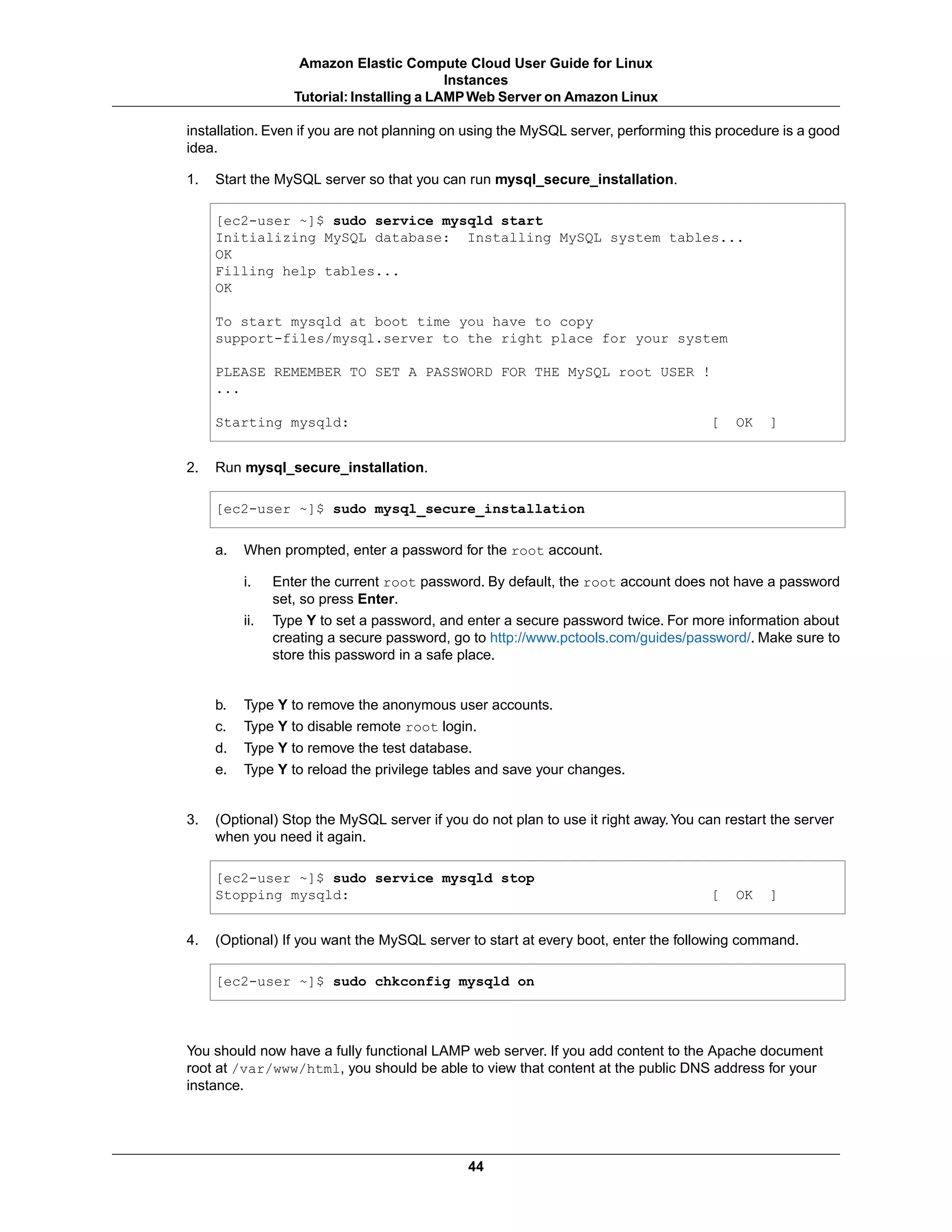 installation. Even if you are not planning on using the MySQL server, performing this procedure is a good
idea.
1. Start the MySQL server so that you can run mysql_secure_installation.
[ec2-user ~]$ sudo service mysqld start
Initializing MySQL database: Installing MySQL system tables...
OK
Filling help tables...
OK
To start mysqld at boot time you have to copy
support-files/mysql.server to the right place for your system
PLEASE REMEMBER TO SET A PASSWORD FOR THE MySQL root USER !
...
Starting mysqld: [ OK ]
2. Run mysql_secure_installation.
[ec2-user ~]$ sudo mysql_secure_installation
a. When prompted, enter a password for the root account.
i. Enter the current root password. By default, the root account does not have a password
set, so press Enter.
ii. Type Y to set a password, and enter a secure password twice. For more information about
creating a secure password, go to http://www.pctools.com/guides/password/. Make sure to
store this password in a safe place.
b. Type Y to remove the anonymous user accounts.
c. Type Y to disable remote root login.
d. Type Y to remove the test database.
e. Type Y to reload the privilege tables and save your changes.
3. (Optional) Stop the MySQL server if you do not plan to use it right away.You can restart the server
when you need it again.
[ec2-user ~]$ sudo service mysqld stop
Stopping mysqld: [ OK ]
4. (Optional) If you want the MySQL server to start at every boot, enter the following command.
[ec2-user ~]$ sudo chkconfig mysqld on
You should now have a fully functional LAMP web server. If you add content to the Apache document
root at /var/www/html, you should be able to view that content at the public DNS address for your
instance.
44
Amazon Elastic Compute Cloud User Guide for Linux
Instances
Tutorial: Installing a LAMPWeb Server on Amazon Linux
 