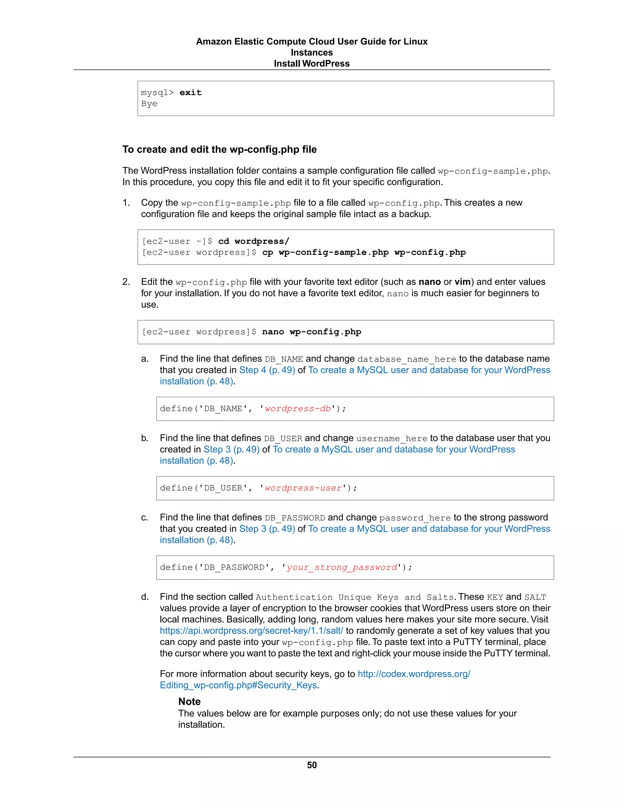 mysql> exit
Bye
To create and edit the wp-config.php file
The WordPress installation folder contains a sample configuration file called wp-config-sample.php.
In this procedure, you copy this file and edit it to fit your specific configuration.
1. Copy the wp-config-sample.php file to a file called wp-config.php. This creates a new
configuration file and keeps the original sample file intact as a backup.
[ec2-user ~]$ cd wordpress/
[ec2-user wordpress]$ cp wp-config-sample.php wp-config.php
2. Edit the wp-config.php file with your favorite text editor (such as nano or vim) and enter values
for your installation. If you do not have a favorite text editor, nano is much easier for beginners to
use.
[ec2-user wordpress]$ nano wp-config.php
a. Find the line that defines DB_NAME and change database_name_here to the database name
that you created in Step 4 (p. 49) of To create a MySQL user and database for your WordPress
installation (p. 48).
define('DB_NAME', 'wordpress-db');
b. Find the line that defines DB_USER and change username_here to the database user that you
created in Step 3 (p. 49) of To create a MySQL user and database for your WordPress
installation (p. 48).
define('DB_USER', 'wordpress-user');
c. Find the line that defines DB_PASSWORD and change password_here to the strong password
that you created in Step 3 (p. 49) of To create a MySQL user and database for your WordPress
installation (p. 48).
define('DB_PASSWORD', 'your_strong_password');
d. Find the section called Authentication Unique Keys and Salts. These KEY and SALT
values provide a layer of encryption to the browser cookies that WordPress users store on their
local machines. Basically, adding long, random values here makes your site more secure. Visit
https://api.wordpress.org/secret-key/1.1/salt/ to randomly generate a set of key values that you
can copy and paste into your wp-config.php file. To paste text into a PuTTY terminal, place
the cursor where you want to paste the text and right-click your mouse inside the PuTTY terminal.
For more information about security keys, go to http://codex.wordpress.org/
Editing_wp-config.php#Security_Keys.
Note
The values below are for example purposes only; do not use these values for your
installation.
50
Amazon Elastic Compute Cloud User Guide for Linux
Instances
Install WordPress
 