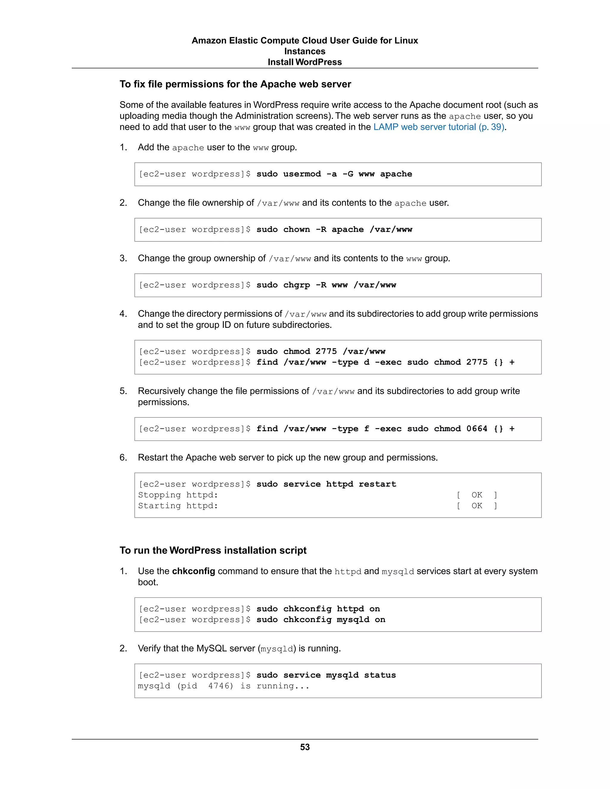 To fix file permissions for the Apache web server
Some of the available features in WordPress require write access to the Apache document root (such as
uploading media though the Administration screens). The web server runs as the apache user, so you
need to add that user to the www group that was created in the LAMP web server tutorial (p. 39).
1. Add the apache user to the www group.
[ec2-user wordpress]$ sudo usermod -a -G www apache
2. Change the file ownership of /var/www and its contents to the apache user.
[ec2-user wordpress]$ sudo chown -R apache /var/www
3. Change the group ownership of /var/www and its contents to the www group.
[ec2-user wordpress]$ sudo chgrp -R www /var/www
4. Change the directory permissions of /var/www and its subdirectories to add group write permissions
and to set the group ID on future subdirectories.
[ec2-user wordpress]$ sudo chmod 2775 /var/www
[ec2-user wordpress]$ find /var/www -type d -exec sudo chmod 2775 {} +
5. Recursively change the file permissions of /var/www and its subdirectories to add group write
permissions.
[ec2-user wordpress]$ find /var/www -type f -exec sudo chmod 0664 {} +
6. Restart the Apache web server to pick up the new group and permissions.
[ec2-user wordpress]$ sudo service httpd restart
Stopping httpd: [ OK ]
Starting httpd: [ OK ]
To run the WordPress installation script
1. Use the chkconfig command to ensure that the httpd and mysqld services start at every system
boot.
[ec2-user wordpress]$ sudo chkconfig httpd on
[ec2-user wordpress]$ sudo chkconfig mysqld on
2. Verify that the MySQL server (mysqld) is running.
[ec2-user wordpress]$ sudo service mysqld status
mysqld (pid 4746) is running...
53
Amazon Elastic Compute Cloud User Guide for Linux
Instances
Install WordPress
 