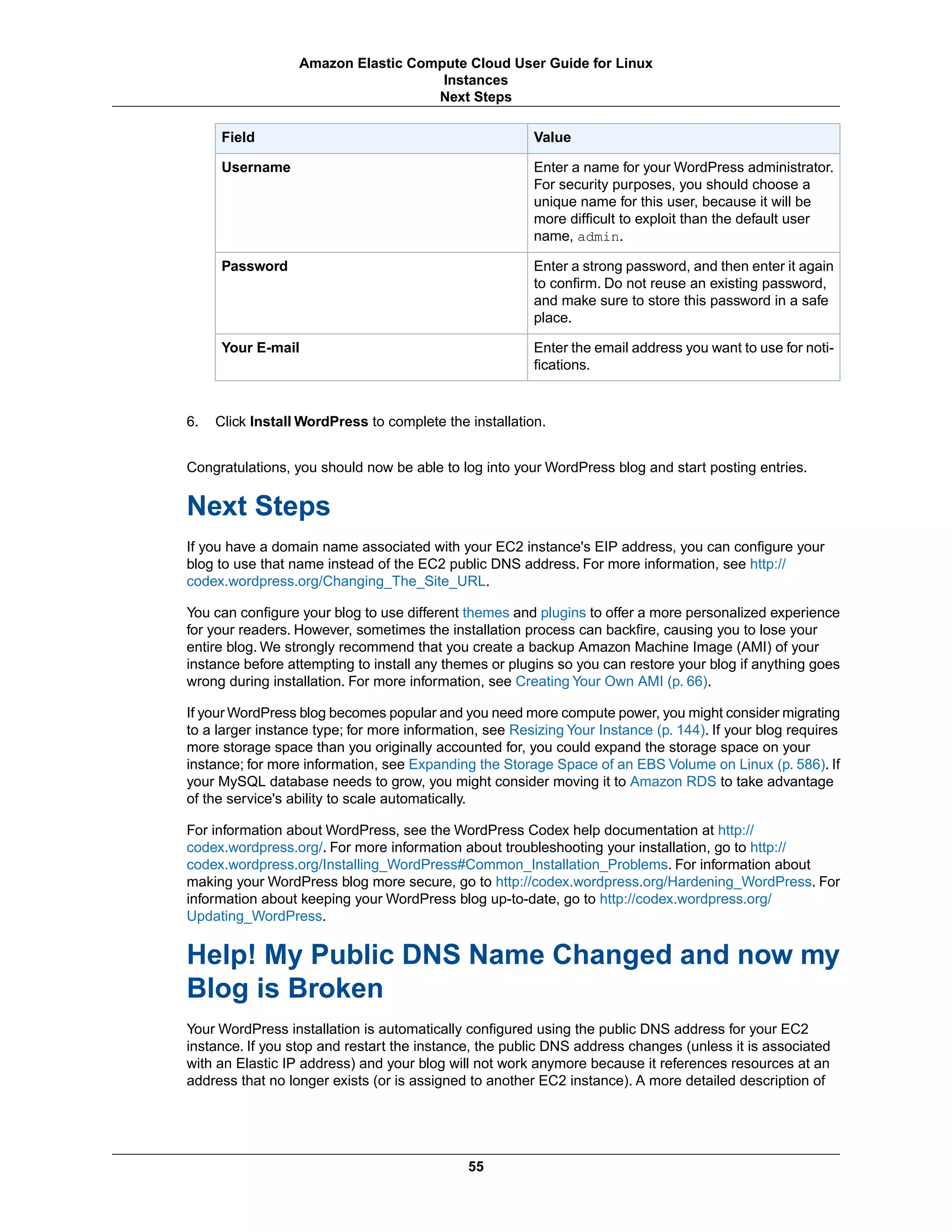 ValueField
Enter a name for your WordPress administrator.
For security purposes, you should choose a
unique name for this user, because it will be
more difficult to exploit than the default user
name, admin.
Username
Enter a strong password, and then enter it again
to confirm. Do not reuse an existing password,
and make sure to store this password in a safe
place.
Password
Enter the email address you want to use for noti-
fications.
Your E-mail
6. Click Install WordPress to complete the installation.
Congratulations, you should now be able to log into your WordPress blog and start posting entries.
Next Steps
If you have a domain name associated with your EC2 instance's EIP address, you can configure your
blog to use that name instead of the EC2 public DNS address. For more information, see http://
codex.wordpress.org/Changing_The_Site_URL.
You can configure your blog to use different themes and plugins to offer a more personalized experience
for your readers. However, sometimes the installation process can backfire, causing you to lose your
entire blog. We strongly recommend that you create a backup Amazon Machine Image (AMI) of your
instance before attempting to install any themes or plugins so you can restore your blog if anything goes
wrong during installation. For more information, see Creating Your Own AMI (p. 66).
If your WordPress blog becomes popular and you need more compute power, you might consider migrating
to a larger instance type; for more information, see Resizing Your Instance (p. 144). If your blog requires
more storage space than you originally accounted for, you could expand the storage space on your
instance; for more information, see Expanding the Storage Space of an EBS Volume on Linux (p. 586). If
your MySQL database needs to grow, you might consider moving it to Amazon RDS to take advantage
of the service's ability to scale automatically.
For information about WordPress, see the WordPress Codex help documentation at http://
codex.wordpress.org/. For more information about troubleshooting your installation, go to http://
codex.wordpress.org/Installing_WordPress#Common_Installation_Problems. For information about
making your WordPress blog more secure, go to http://codex.wordpress.org/Hardening_WordPress. For
information about keeping your WordPress blog up-to-date, go to http://codex.wordpress.org/
Updating_WordPress.
Help! My Public DNS Name Changed and now my
Blog is Broken
Your WordPress installation is automatically configured using the public DNS address for your EC2
instance. If you stop and restart the instance, the public DNS address changes (unless it is associated
with an Elastic IP address) and your blog will not work anymore because it references resources at an
address that no longer exists (or is assigned to another EC2 instance). A more detailed description of
55
Amazon Elastic Compute Cloud User Guide for Linux
Instances
Next Steps
 