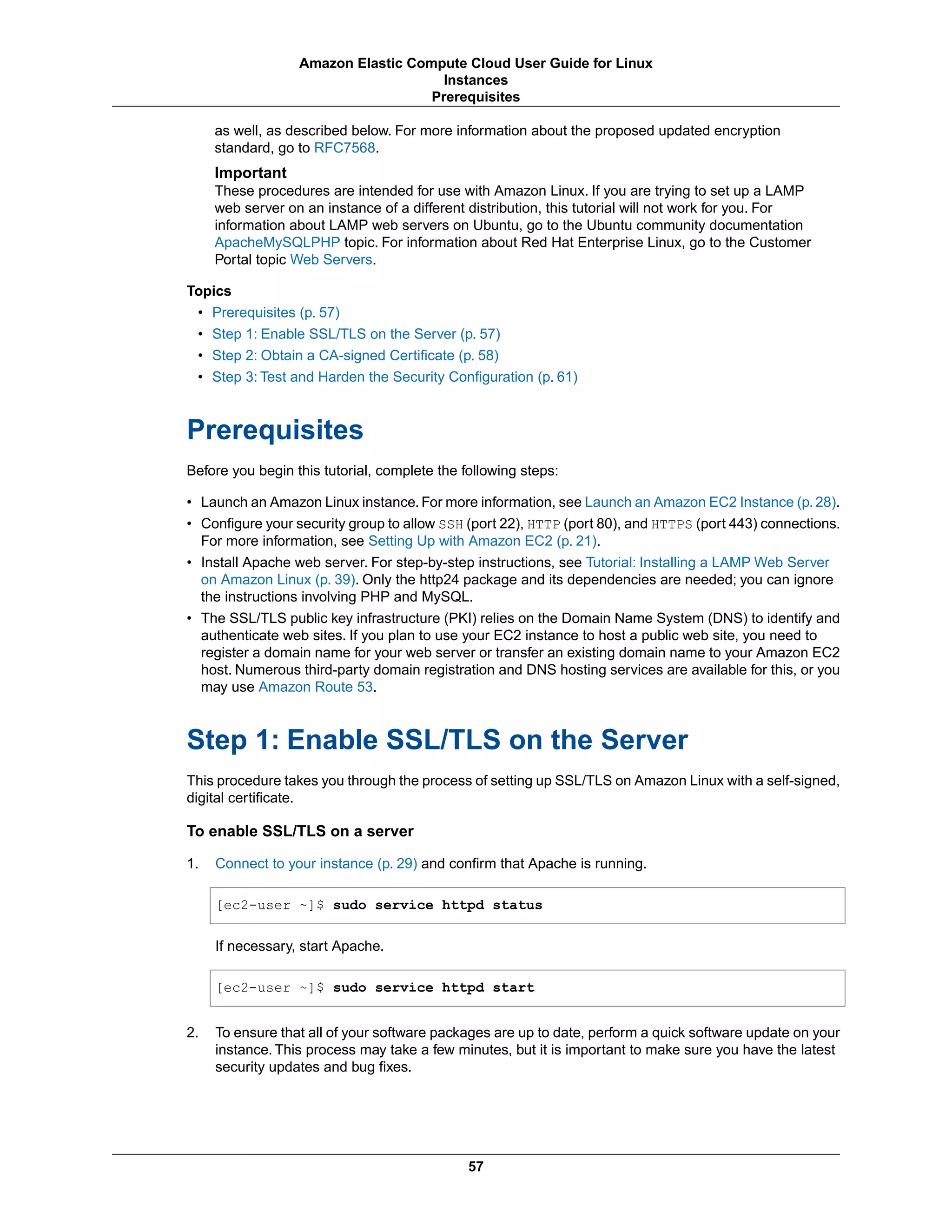 as well, as described below. For more information about the proposed updated encryption
standard, go to RFC7568.
Important
These procedures are intended for use with Amazon Linux. If you are trying to set up a LAMP
web server on an instance of a different distribution, this tutorial will not work for you. For
information about LAMP web servers on Ubuntu, go to the Ubuntu community documentation
ApacheMySQLPHP topic. For information about Red Hat Enterprise Linux, go to the Customer
Portal topic Web Servers.
Topics
• Prerequisites (p. 57)
• Step 1: Enable SSL/TLS on the Server (p. 57)
• Step 2: Obtain a CA-signed Certificate (p. 58)
• Step 3: Test and Harden the Security Configuration (p. 61)
Prerequisites
Before you begin this tutorial, complete the following steps:
• Launch an Amazon Linux instance. For more information, see Launch an Amazon EC2 Instance (p. 28).
• Configure your security group to allow SSH (port 22), HTTP (port 80), and HTTPS (port 443) connections.
For more information, see Setting Up with Amazon EC2 (p. 21).
• Install Apache web server. For step-by-step instructions, see Tutorial: Installing a LAMP Web Server
on Amazon Linux (p. 39). Only the http24 package and its dependencies are needed; you can ignore
the instructions involving PHP and MySQL.
• The SSL/TLS public key infrastructure (PKI) relies on the Domain Name System (DNS) to identify and
authenticate web sites. If you plan to use your EC2 instance to host a public web site, you need to
register a domain name for your web server or transfer an existing domain name to your Amazon EC2
host. Numerous third-party domain registration and DNS hosting services are available for this, or you
may use Amazon Route 53.
Step 1: Enable SSL/TLS on the Server
This procedure takes you through the process of setting up SSL/TLS on Amazon Linux with a self-signed,
digital certificate.
To enable SSL/TLS on a server
1. Connect to your instance (p. 29) and confirm that Apache is running.
[ec2-user ~]$ sudo service httpd status
If necessary, start Apache.
[ec2-user ~]$ sudo service httpd start
2. To ensure that all of your software packages are up to date, perform a quick software update on your
instance. This process may take a few minutes, but it is important to make sure you have the latest
security updates and bug fixes.
57
Amazon Elastic Compute Cloud User Guide for Linux
Instances
Prerequisites
 