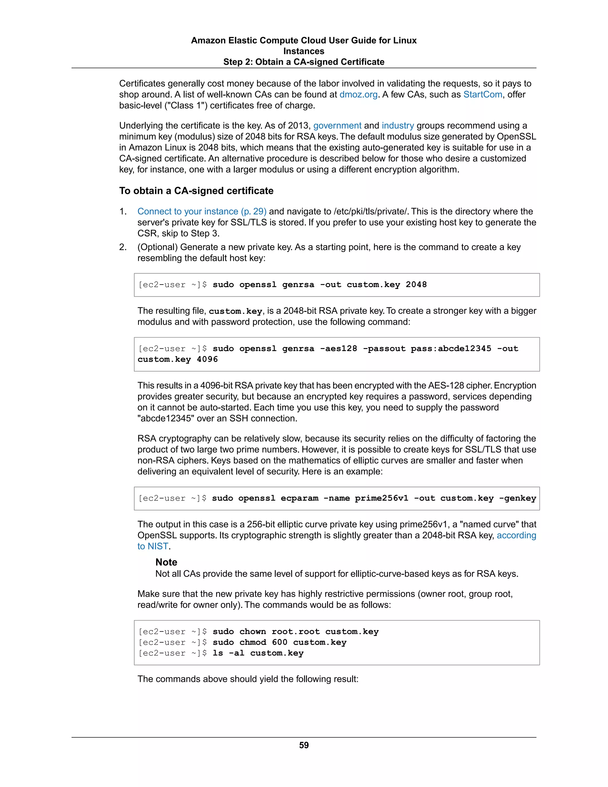 Certificates generally cost money because of the labor involved in validating the requests, so it pays to
shop around. A list of well-known CAs can be found at dmoz.org. A few CAs, such as StartCom, offer
basic-level ("Class 1") certificates free of charge.
Underlying the certificate is the key. As of 2013, government and industry groups recommend using a
minimum key (modulus) size of 2048 bits for RSA keys.The default modulus size generated by OpenSSL
in Amazon Linux is 2048 bits, which means that the existing auto-generated key is suitable for use in a
CA-signed certificate. An alternative procedure is described below for those who desire a customized
key, for instance, one with a larger modulus or using a different encryption algorithm.
To obtain a CA-signed certificate
1. Connect to your instance (p. 29) and navigate to /etc/pki/tls/private/. This is the directory where the
server's private key for SSL/TLS is stored. If you prefer to use your existing host key to generate the
CSR, skip to Step 3.
2. (Optional) Generate a new private key. As a starting point, here is the command to create a key
resembling the default host key:
[ec2-user ~]$ sudo openssl genrsa -out custom.key 2048
The resulting file, custom.key, is a 2048-bit RSA private key.To create a stronger key with a bigger
modulus and with password protection, use the following command:
[ec2-user ~]$ sudo openssl genrsa -aes128 -passout pass:abcde12345 -out
custom.key 4096
This results in a 4096-bit RSA private key that has been encrypted with the AES-128 cipher.Encryption
provides greater security, but because an encrypted key requires a password, services depending
on it cannot be auto-started. Each time you use this key, you need to supply the password
"abcde12345" over an SSH connection.
RSA cryptography can be relatively slow, because its security relies on the difficulty of factoring the
product of two large two prime numbers. However, it is possible to create keys for SSL/TLS that use
non-RSA ciphers. Keys based on the mathematics of elliptic curves are smaller and faster when
delivering an equivalent level of security. Here is an example:
[ec2-user ~]$ sudo openssl ecparam -name prime256v1 -out custom.key -genkey
The output in this case is a 256-bit elliptic curve private key using prime256v1, a "named curve" that
OpenSSL supports. Its cryptographic strength is slightly greater than a 2048-bit RSA key, according
to NIST.
Note
Not all CAs provide the same level of support for elliptic-curve-based keys as for RSA keys.
Make sure that the new private key has highly restrictive permissions (owner root, group root,
read/write for owner only). The commands would be as follows:
[ec2-user ~]$ sudo chown root.root custom.key
[ec2-user ~]$ sudo chmod 600 custom.key
[ec2-user ~]$ ls -al custom.key
The commands above should yield the following result:
59
Amazon Elastic Compute Cloud User Guide for Linux
Instances
Step 2: Obtain a CA-signed Certificate
 