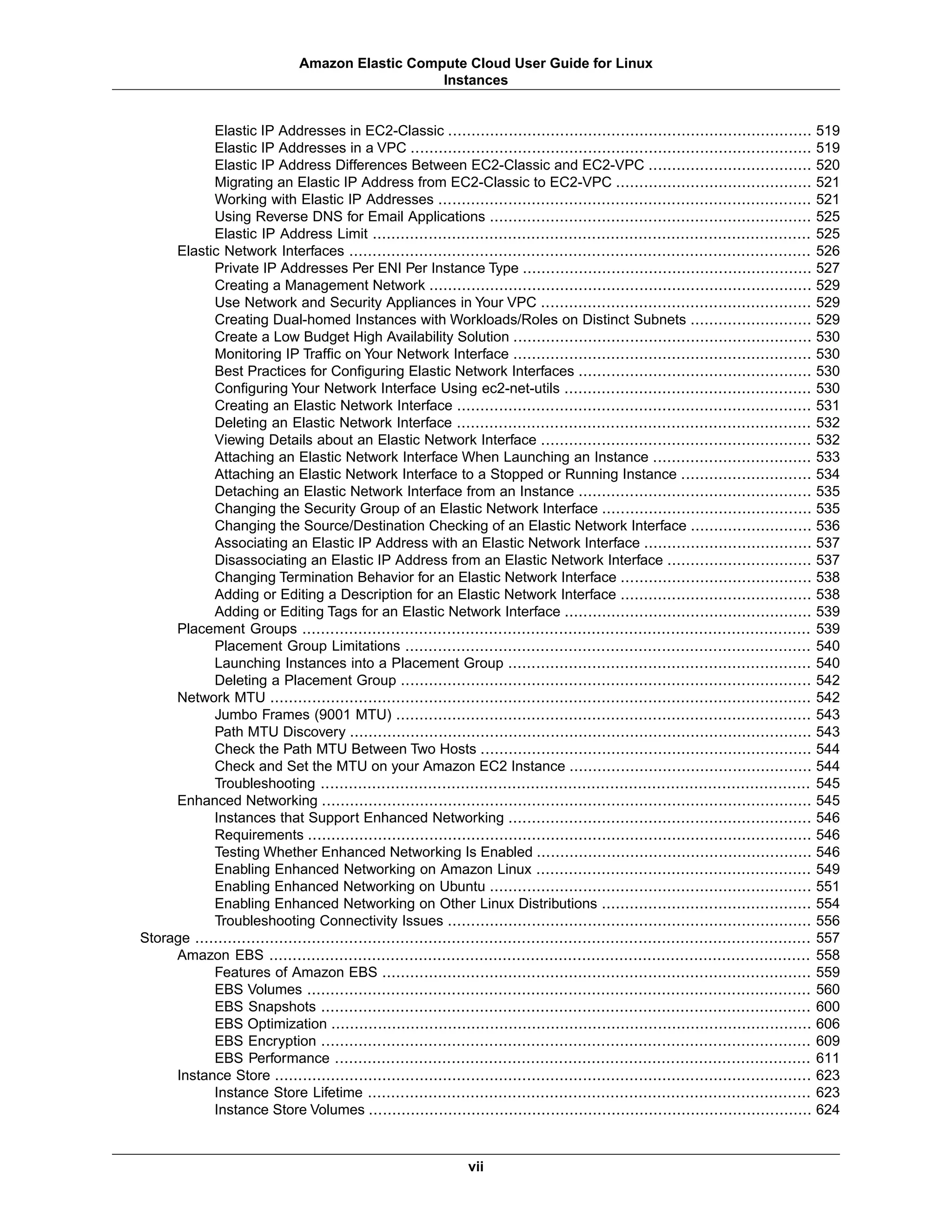 Elastic IP Addresses in EC2-Classic .............................................................................. 519
Elastic IP Addresses in a VPC ...................................................................................... 519
Elastic IP Address Differences Between EC2-Classic and EC2-VPC ................................... 520
Migrating an Elastic IP Address from EC2-Classic to EC2-VPC .......................................... 521
Working with Elastic IP Addresses ................................................................................ 521
Using Reverse DNS for Email Applications ..................................................................... 525
Elastic IP Address Limit .............................................................................................. 525
Elastic Network Interfaces ................................................................................................... 526
Private IP Addresses Per ENI Per Instance Type .............................................................. 527
Creating a Management Network .................................................................................. 529
Use Network and Security Appliances in Your VPC .......................................................... 529
Creating Dual-homed Instances with Workloads/Roles on Distinct Subnets .......................... 529
Create a Low Budget High Availability Solution ................................................................ 530
Monitoring IP Traffic on Your Network Interface ................................................................ 530
Best Practices for Configuring Elastic Network Interfaces .................................................. 530
Configuring Your Network Interface Using ec2-net-utils ..................................................... 530
Creating an Elastic Network Interface ............................................................................ 531
Deleting an Elastic Network Interface ............................................................................ 532
Viewing Details about an Elastic Network Interface .......................................................... 532
Attaching an Elastic Network Interface When Launching an Instance .................................. 533
Attaching an Elastic Network Interface to a Stopped or Running Instance ............................ 534
Detaching an Elastic Network Interface from an Instance .................................................. 535
Changing the Security Group of an Elastic Network Interface ............................................. 535
Changing the Source/Destination Checking of an Elastic Network Interface .......................... 536
Associating an Elastic IP Address with an Elastic Network Interface .................................... 537
Disassociating an Elastic IP Address from an Elastic Network Interface ............................... 537
Changing Termination Behavior for an Elastic Network Interface ......................................... 538
Adding or Editing a Description for an Elastic Network Interface ......................................... 538
Adding or Editing Tags for an Elastic Network Interface ..................................................... 539
Placement Groups ............................................................................................................. 539
Placement Group Limitations ....................................................................................... 540
Launching Instances into a Placement Group ................................................................. 540
Deleting a Placement Group ........................................................................................ 542
Network MTU .................................................................................................................... 542
Jumbo Frames (9001 MTU) ......................................................................................... 543
Path MTU Discovery ................................................................................................... 543
Check the Path MTU Between Two Hosts ....................................................................... 544
Check and Set the MTU on your Amazon EC2 Instance .................................................... 544
Troubleshooting ......................................................................................................... 545
Enhanced Networking ......................................................................................................... 545
Instances that Support Enhanced Networking ................................................................. 546
Requirements ............................................................................................................ 546
Testing Whether Enhanced Networking Is Enabled ........................................................... 546
Enabling Enhanced Networking on Amazon Linux ........................................................... 549
Enabling Enhanced Networking on Ubuntu ..................................................................... 551
Enabling Enhanced Networking on Other Linux Distributions ............................................. 554
Troubleshooting Connectivity Issues .............................................................................. 556
Storage .................................................................................................................................... 557
Amazon EBS .................................................................................................................... 558
Features of Amazon EBS ............................................................................................ 559
EBS Volumes ............................................................................................................ 560
EBS Snapshots ......................................................................................................... 600
EBS Optimization ....................................................................................................... 606
EBS Encryption ......................................................................................................... 609
EBS Performance ...................................................................................................... 611
Instance Store ................................................................................................................... 623
Instance Store Lifetime ............................................................................................... 623
Instance Store Volumes ............................................................................................... 624
vii
Amazon Elastic Compute Cloud User Guide for Linux
Instances
 