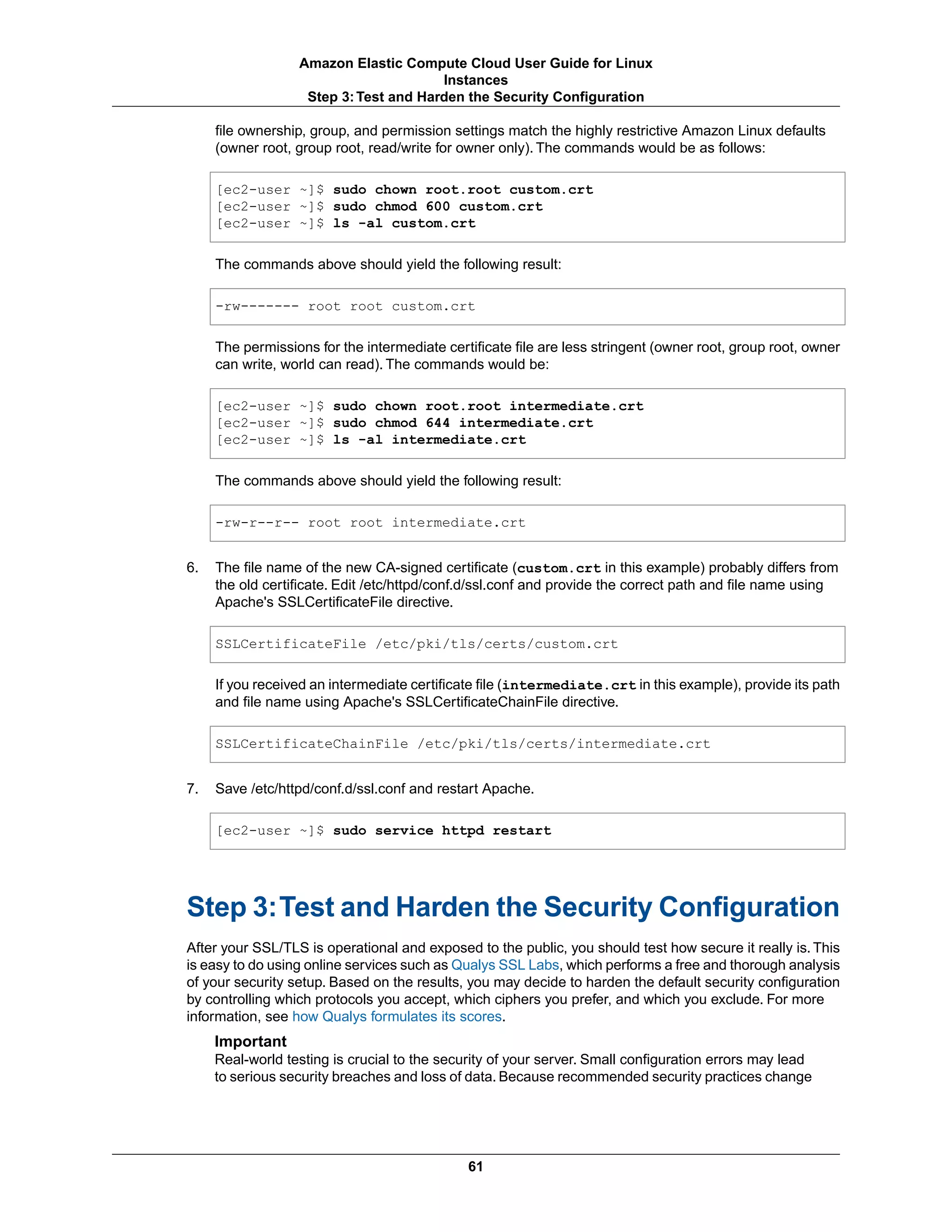 file ownership, group, and permission settings match the highly restrictive Amazon Linux defaults
(owner root, group root, read/write for owner only). The commands would be as follows:
[ec2-user ~]$ sudo chown root.root custom.crt
[ec2-user ~]$ sudo chmod 600 custom.crt
[ec2-user ~]$ ls -al custom.crt
The commands above should yield the following result:
-rw------- root root custom.crt
The permissions for the intermediate certificate file are less stringent (owner root, group root, owner
can write, world can read). The commands would be:
[ec2-user ~]$ sudo chown root.root intermediate.crt
[ec2-user ~]$ sudo chmod 644 intermediate.crt
[ec2-user ~]$ ls -al intermediate.crt
The commands above should yield the following result:
-rw-r--r-- root root intermediate.crt
6. The file name of the new CA-signed certificate (custom.crt in this example) probably differs from
the old certificate. Edit /etc/httpd/conf.d/ssl.conf and provide the correct path and file name using
Apache's SSLCertificateFile directive.
SSLCertificateFile /etc/pki/tls/certs/custom.crt
If you received an intermediate certificate file (intermediate.crt in this example), provide its path
and file name using Apache's SSLCertificateChainFile directive.
SSLCertificateChainFile /etc/pki/tls/certs/intermediate.crt
7. Save /etc/httpd/conf.d/ssl.conf and restart Apache.
[ec2-user ~]$ sudo service httpd restart
Step 3:Test and Harden the Security Configuration
After your SSL/TLS is operational and exposed to the public, you should test how secure it really is. This
is easy to do using online services such as Qualys SSL Labs, which performs a free and thorough analysis
of your security setup. Based on the results, you may decide to harden the default security configuration
by controlling which protocols you accept, which ciphers you prefer, and which you exclude. For more
information, see how Qualys formulates its scores.
Important
Real-world testing is crucial to the security of your server. Small configuration errors may lead
to serious security breaches and loss of data. Because recommended security practices change
61
Amazon Elastic Compute Cloud User Guide for Linux
Instances
Step 3:Test and Harden the Security Configuration
 