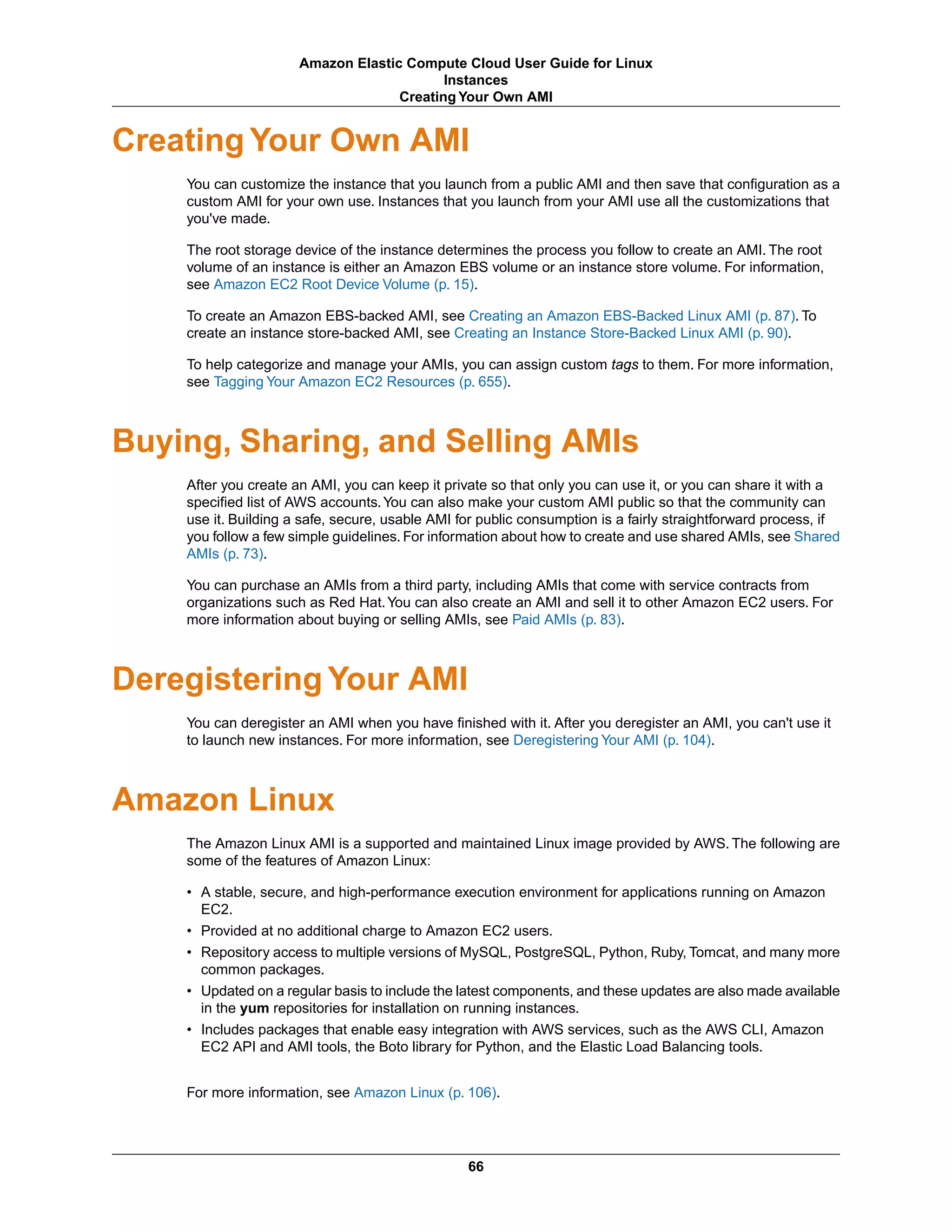 Creating Your Own AMI
You can customize the instance that you launch from a public AMI and then save that configuration as a
custom AMI for your own use. Instances that you launch from your AMI use all the customizations that
you've made.
The root storage device of the instance determines the process you follow to create an AMI. The root
volume of an instance is either an Amazon EBS volume or an instance store volume. For information,
see Amazon EC2 Root Device Volume (p. 15).
To create an Amazon EBS-backed AMI, see Creating an Amazon EBS-Backed Linux AMI (p. 87). To
create an instance store-backed AMI, see Creating an Instance Store-Backed Linux AMI (p. 90).
To help categorize and manage your AMIs, you can assign custom tags to them. For more information,
see Tagging Your Amazon EC2 Resources (p. 655).
Buying, Sharing, and Selling AMIs
After you create an AMI, you can keep it private so that only you can use it, or you can share it with a
specified list of AWS accounts.You can also make your custom AMI public so that the community can
use it. Building a safe, secure, usable AMI for public consumption is a fairly straightforward process, if
you follow a few simple guidelines. For information about how to create and use shared AMIs, see Shared
AMIs (p. 73).
You can purchase an AMIs from a third party, including AMIs that come with service contracts from
organizations such as Red Hat.You can also create an AMI and sell it to other Amazon EC2 users. For
more information about buying or selling AMIs, see Paid AMIs (p. 83).
Deregistering Your AMI
You can deregister an AMI when you have finished with it. After you deregister an AMI, you can't use it
to launch new instances. For more information, see Deregistering Your AMI (p. 104).
Amazon Linux
The Amazon Linux AMI is a supported and maintained Linux image provided by AWS. The following are
some of the features of Amazon Linux:
• A stable, secure, and high-performance execution environment for applications running on Amazon
EC2.
• Provided at no additional charge to Amazon EC2 users.
• Repository access to multiple versions of MySQL, PostgreSQL, Python, Ruby, Tomcat, and many more
common packages.
• Updated on a regular basis to include the latest components, and these updates are also made available
in the yum repositories for installation on running instances.
• Includes packages that enable easy integration with AWS services, such as the AWS CLI, Amazon
EC2 API and AMI tools, the Boto library for Python, and the Elastic Load Balancing tools.
For more information, see Amazon Linux (p. 106).
66
Amazon Elastic Compute Cloud User Guide for Linux
Instances
Creating Your Own AMI
 