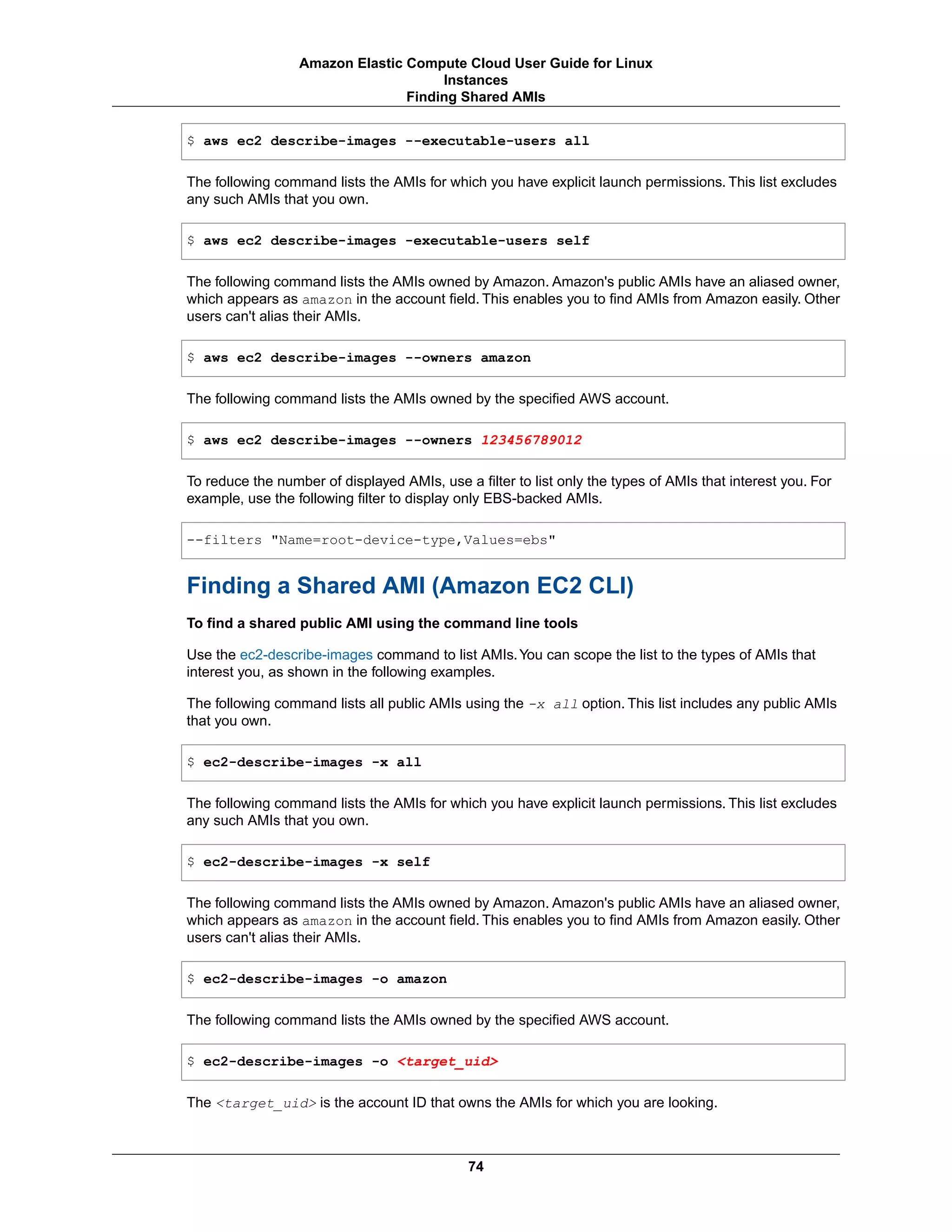 $ aws ec2 describe-images --executable-users all
The following command lists the AMIs for which you have explicit launch permissions. This list excludes
any such AMIs that you own.
$ aws ec2 describe-images -executable-users self
The following command lists the AMIs owned by Amazon. Amazon's public AMIs have an aliased owner,
which appears as amazon in the account field. This enables you to find AMIs from Amazon easily. Other
users can't alias their AMIs.
$ aws ec2 describe-images --owners amazon
The following command lists the AMIs owned by the specified AWS account.
$ aws ec2 describe-images --owners 123456789012
To reduce the number of displayed AMIs, use a filter to list only the types of AMIs that interest you. For
example, use the following filter to display only EBS-backed AMIs.
--filters "Name=root-device-type,Values=ebs"
Finding a Shared AMI (Amazon EC2 CLI)
To find a shared public AMI using the command line tools
Use the ec2-describe-images command to list AMIs.You can scope the list to the types of AMIs that
interest you, as shown in the following examples.
The following command lists all public AMIs using the -x all option. This list includes any public AMIs
that you own.
$ ec2-describe-images -x all
The following command lists the AMIs for which you have explicit launch permissions. This list excludes
any such AMIs that you own.
$ ec2-describe-images -x self
The following command lists the AMIs owned by Amazon. Amazon's public AMIs have an aliased owner,
which appears as amazon in the account field. This enables you to find AMIs from Amazon easily. Other
users can't alias their AMIs.
$ ec2-describe-images -o amazon
The following command lists the AMIs owned by the specified AWS account.
$ ec2-describe-images -o <target_uid>
The <target_uid> is the account ID that owns the AMIs for which you are looking.
74
Amazon Elastic Compute Cloud User Guide for Linux
Instances
Finding Shared AMIs
 