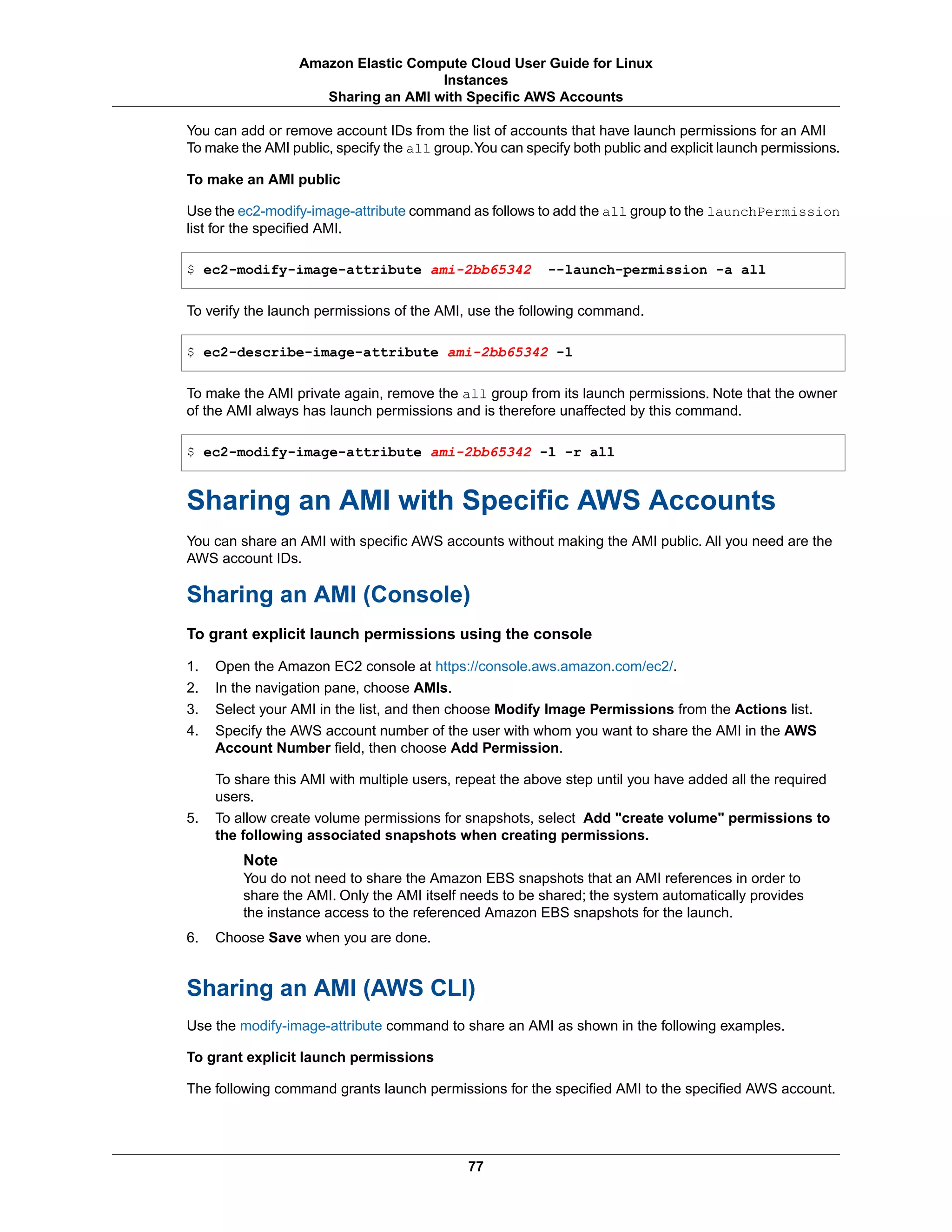 You can add or remove account IDs from the list of accounts that have launch permissions for an AMI
To make the AMI public, specify the all group.You can specify both public and explicit launch permissions.
To make an AMI public
Use the ec2-modify-image-attribute command as follows to add the all group to the launchPermission
list for the specified AMI.
$ ec2-modify-image-attribute ami-2bb65342 --launch-permission -a all
To verify the launch permissions of the AMI, use the following command.
$ ec2-describe-image-attribute ami-2bb65342 -l
To make the AMI private again, remove the all group from its launch permissions. Note that the owner
of the AMI always has launch permissions and is therefore unaffected by this command.
$ ec2-modify-image-attribute ami-2bb65342 -l -r all
Sharing an AMI with Specific AWS Accounts
You can share an AMI with specific AWS accounts without making the AMI public. All you need are the
AWS account IDs.
Sharing an AMI (Console)
To grant explicit launch permissions using the console
1. Open the Amazon EC2 console at https://console.aws.amazon.com/ec2/.
2. In the navigation pane, choose AMIs.
3. Select your AMI in the list, and then choose Modify Image Permissions from the Actions list.
4. Specify the AWS account number of the user with whom you want to share the AMI in the AWS
Account Number field, then choose Add Permission.
To share this AMI with multiple users, repeat the above step until you have added all the required
users.
5. To allow create volume permissions for snapshots, select Add "create volume" permissions to
the following associated snapshots when creating permissions.
Note
You do not need to share the Amazon EBS snapshots that an AMI references in order to
share the AMI. Only the AMI itself needs to be shared; the system automatically provides
the instance access to the referenced Amazon EBS snapshots for the launch.
6. Choose Save when you are done.
Sharing an AMI (AWS CLI)
Use the modify-image-attribute command to share an AMI as shown in the following examples.
To grant explicit launch permissions
The following command grants launch permissions for the specified AMI to the specified AWS account.
77
Amazon Elastic Compute Cloud User Guide for Linux
Instances
Sharing an AMI with Specific AWS Accounts
 