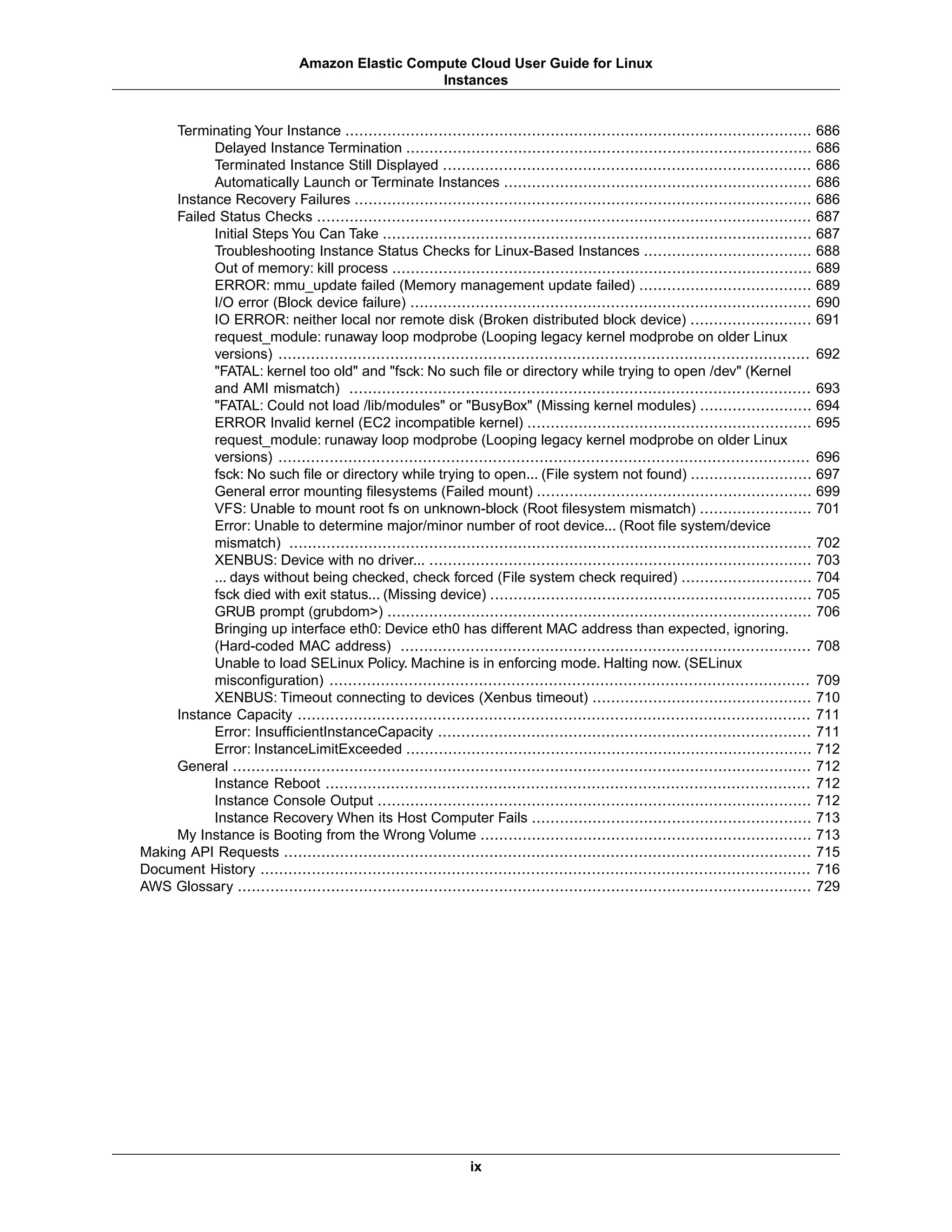 Terminating Your Instance .................................................................................................... 686
Delayed Instance Termination ....................................................................................... 686
Terminated Instance Still Displayed ............................................................................... 686
Automatically Launch or Terminate Instances .................................................................. 686
Instance Recovery Failures .................................................................................................. 686
Failed Status Checks .......................................................................................................... 687
Initial Steps You Can Take ............................................................................................ 687
Troubleshooting Instance Status Checks for Linux-Based Instances .................................... 688
Out of memory: kill process .......................................................................................... 689
ERROR: mmu_update failed (Memory management update failed) ..................................... 689
I/O error (Block device failure) ...................................................................................... 690
IO ERROR: neither local nor remote disk (Broken distributed block device) .......................... 691
request_module: runaway loop modprobe (Looping legacy kernel modprobe on older Linux
versions) .................................................................................................................. 692
"FATAL: kernel too old" and "fsck: No such file or directory while trying to open /dev" (Kernel
and AMI mismatch) ................................................................................................... 693
"FATAL: Could not load /lib/modules" or "BusyBox" (Missing kernel modules) ........................ 694
ERROR Invalid kernel (EC2 incompatible kernel) ............................................................. 695
request_module: runaway loop modprobe (Looping legacy kernel modprobe on older Linux
versions) .................................................................................................................. 696
fsck: No such file or directory while trying to open... (File system not found) .......................... 697
General error mounting filesystems (Failed mount) ........................................................... 699
VFS: Unable to mount root fs on unknown-block (Root filesystem mismatch) ........................ 701
Error: Unable to determine major/minor number of root device... (Root file system/device
mismatch) ................................................................................................................ 702
XENBUS: Device with no driver... .................................................................................. 703
... days without being checked, check forced (File system check required) ............................ 704
fsck died with exit status... (Missing device) ..................................................................... 705
GRUB prompt (grubdom>) ........................................................................................... 706
Bringing up interface eth0: Device eth0 has different MAC address than expected, ignoring.
(Hard-coded MAC address) ........................................................................................ 708
Unable to load SELinux Policy. Machine is in enforcing mode. Halting now. (SELinux
misconfiguration) ....................................................................................................... 709
XENBUS: Timeout connecting to devices (Xenbus timeout) ............................................... 710
Instance Capacity .............................................................................................................. 711
Error: InsufficientInstanceCapacity ................................................................................ 711
Error: InstanceLimitExceeded ....................................................................................... 712
General ............................................................................................................................ 712
Instance Reboot ........................................................................................................ 712
Instance Console Output ............................................................................................. 712
Instance Recovery When its Host Computer Fails ............................................................ 713
My Instance is Booting from the Wrong Volume ....................................................................... 713
Making API Requests ................................................................................................................. 715
Document History ...................................................................................................................... 716
AWS Glossary ........................................................................................................................... 729
ix
Amazon Elastic Compute Cloud User Guide for Linux
Instances
 