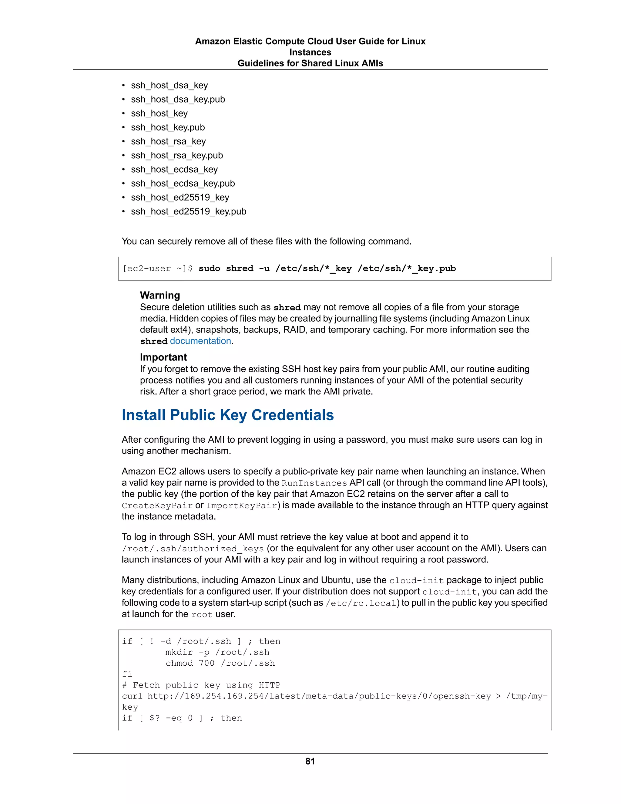 • ssh_host_dsa_key
• ssh_host_dsa_key.pub
• ssh_host_key
• ssh_host_key.pub
• ssh_host_rsa_key
• ssh_host_rsa_key.pub
• ssh_host_ecdsa_key
• ssh_host_ecdsa_key.pub
• ssh_host_ed25519_key
• ssh_host_ed25519_key.pub
You can securely remove all of these files with the following command.
[ec2-user ~]$ sudo shred -u /etc/ssh/*_key /etc/ssh/*_key.pub
Warning
Secure deletion utilities such as shred may not remove all copies of a file from your storage
media. Hidden copies of files may be created by journalling file systems (including Amazon Linux
default ext4), snapshots, backups, RAID, and temporary caching. For more information see the
shred documentation.
Important
If you forget to remove the existing SSH host key pairs from your public AMI, our routine auditing
process notifies you and all customers running instances of your AMI of the potential security
risk. After a short grace period, we mark the AMI private.
Install Public Key Credentials
After configuring the AMI to prevent logging in using a password, you must make sure users can log in
using another mechanism.
Amazon EC2 allows users to specify a public-private key pair name when launching an instance. When
a valid key pair name is provided to the RunInstances API call (or through the command line API tools),
the public key (the portion of the key pair that Amazon EC2 retains on the server after a call to
CreateKeyPair or ImportKeyPair) is made available to the instance through an HTTP query against
the instance metadata.
To log in through SSH, your AMI must retrieve the key value at boot and append it to
/root/.ssh/authorized_keys (or the equivalent for any other user account on the AMI). Users can
launch instances of your AMI with a key pair and log in without requiring a root password.
Many distributions, including Amazon Linux and Ubuntu, use the cloud-init package to inject public
key credentials for a configured user. If your distribution does not support cloud-init, you can add the
following code to a system start-up script (such as /etc/rc.local) to pull in the public key you specified
at launch for the root user.
if [ ! -d /root/.ssh ] ; then
mkdir -p /root/.ssh
chmod 700 /root/.ssh
fi
# Fetch public key using HTTP
curl http://169.254.169.254/latest/meta-data/public-keys/0/openssh-key > /tmp/my-
key
if [ $? -eq 0 ] ; then
81
Amazon Elastic Compute Cloud User Guide for Linux
Instances
Guidelines for Shared Linux AMIs
 