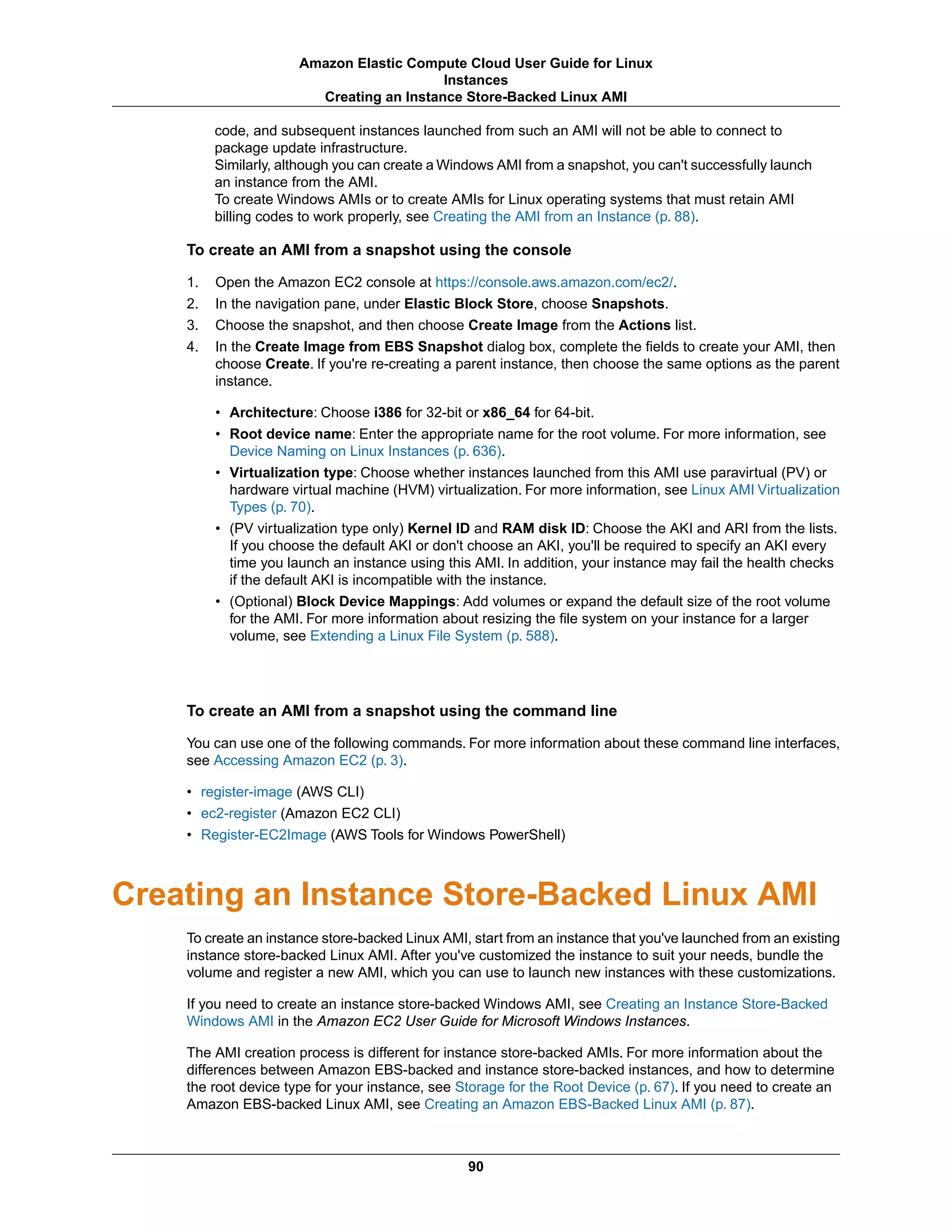 code, and subsequent instances launched from such an AMI will not be able to connect to
package update infrastructure.
Similarly, although you can create a Windows AMI from a snapshot, you can't successfully launch
an instance from the AMI.
To create Windows AMIs or to create AMIs for Linux operating systems that must retain AMI
billing codes to work properly, see Creating the AMI from an Instance (p. 88).
To create an AMI from a snapshot using the console
1. Open the Amazon EC2 console at https://console.aws.amazon.com/ec2/.
2. In the navigation pane, under Elastic Block Store, choose Snapshots.
3. Choose the snapshot, and then choose Create Image from the Actions list.
4. In the Create Image from EBS Snapshot dialog box, complete the fields to create your AMI, then
choose Create. If you're re-creating a parent instance, then choose the same options as the parent
instance.
• Architecture: Choose i386 for 32-bit or x86_64 for 64-bit.
• Root device name: Enter the appropriate name for the root volume. For more information, see
Device Naming on Linux Instances (p. 636).
• Virtualization type: Choose whether instances launched from this AMI use paravirtual (PV) or
hardware virtual machine (HVM) virtualization. For more information, see Linux AMI Virtualization
Types (p. 70).
• (PV virtualization type only) Kernel ID and RAM disk ID: Choose the AKI and ARI from the lists.
If you choose the default AKI or don't choose an AKI, you'll be required to specify an AKI every
time you launch an instance using this AMI. In addition, your instance may fail the health checks
if the default AKI is incompatible with the instance.
• (Optional) Block Device Mappings: Add volumes or expand the default size of the root volume
for the AMI. For more information about resizing the file system on your instance for a larger
volume, see Extending a Linux File System (p. 588).
To create an AMI from a snapshot using the command line
You can use one of the following commands. For more information about these command line interfaces,
see Accessing Amazon EC2 (p. 3).
• register-image (AWS CLI)
• ec2-register (Amazon EC2 CLI)
• Register-EC2Image (AWS Tools for Windows PowerShell)
Creating an Instance Store-Backed Linux AMI
To create an instance store-backed Linux AMI, start from an instance that you've launched from an existing
instance store-backed Linux AMI. After you've customized the instance to suit your needs, bundle the
volume and register a new AMI, which you can use to launch new instances with these customizations.
If you need to create an instance store-backed Windows AMI, see Creating an Instance Store-Backed
Windows AMI in the Amazon EC2 User Guide for Microsoft Windows Instances.
The AMI creation process is different for instance store-backed AMIs. For more information about the
differences between Amazon EBS-backed and instance store-backed instances, and how to determine
the root device type for your instance, see Storage for the Root Device (p. 67). If you need to create an
Amazon EBS-backed Linux AMI, see Creating an Amazon EBS-Backed Linux AMI (p. 87).
90
Amazon Elastic Compute Cloud User Guide for Linux
Instances
Creating an Instance Store-Backed Linux AMI
 