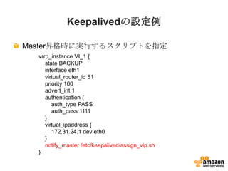 Keepalivedの設定例
Master昇格時に実行するスクリプトを指定
vrrp_instance VI_1 {
state BACKUP
interface eth1
virtual_router_id 51
priority 100
a...