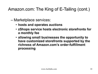 Amazon.com: The King of E-Tailing (cont.) Marketplace services: hosts and operates auctions  zShops service hosts electronic storefronts for a monthly fee allowing small businesses the opportunity to have customized storefronts supported by the richness of Amazon.com’s order-fulfillment processing 