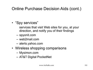 Online Purchase Decision Aids (cont.) “ Spy services” services that visit Web sites for you, at your direction, and notify you of their findings spyonit.com web2mail.com alerts.yahoo.com Wireless shopping comparisons Mysimon.com AT&T Digital PocketNet 