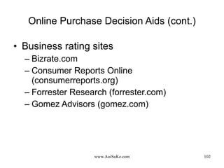 Online Purchase Decision Aids (cont.) Business rating sites Bizrate.com Consumer Reports Online (consumerreports.org) Forrester Research (forrester.com) Gomez Advisors (gomez.com) 