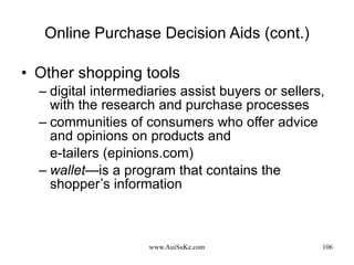 Online Purchase Decision Aids (cont.) Other shopping tools digital intermediaries assist buyers or sellers, with the research and purchase processes communities of consumers who offer advice and opinions on products and  e-tailers (epinions.com) wallet —is a program that contains the shopper’s information 
