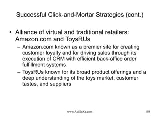 Successful Click-and-Mortar Strategies (cont.) Alliance of virtual and traditional retailers: Amazon.com and ToysRUs Amazon.com known as a premier site for creating customer loyalty and for driving sales through its execution of CRM with efficient back-office order fulfillment systems ToysRUs known for its broad product offerings and a deep understanding of the toys market, customer tastes, and suppliers 