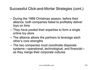 Successful Click-and-Mortar Strategies (cont.) During the 1999 Christmas season, before their alliance, both companies failed to profitably deliver toys on time They have pooled their expertise to form a single online toy store The alliance allows the partners to leverage each other’s core strengths The two companies must coordinate disparate systems—operational, technological, and financial—as they merge their corporate cultures 