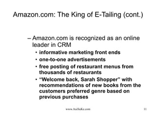 Amazon.com: The King of E-Tailing (cont.) Amazon.com is recognized as an online leader in CRM informative marketing front ends one-to-one advertisements  free posting of restaurant menus from thousands of restaurants “ Welcome back, Sarah Shopper” with recommendations of new books from the customers preferred genre based on previous purchases 
