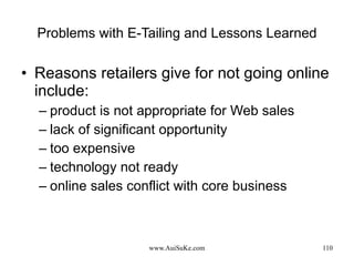 Problems with E-Tailing and Lessons Learned Reasons retailers give for not going online include:  product is not appropriate for Web sales lack of significant opportunity too expensive technology not ready online sales conflict with core business 