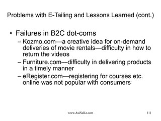 Problems with E-Tailing and Lessons Learned (cont.) Failures in B2C dot-coms Kozmo.com—a  creative idea for on-demand deliveries of movie rentals—difficulty in how to return the videos Furniture.com—difficulty in delivering products in a timely manner eRegister.com—registering for courses etc. online was not popular with consumers 