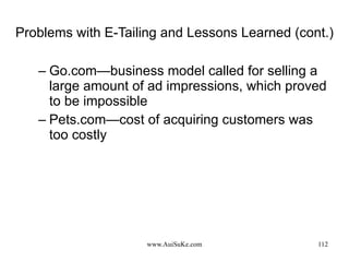 Problems with E-Tailing and Lessons Learned (cont.) Go.com—business model called for selling a large amount of ad impressions, which proved to be impossible Pets.com—cost of acquiring customers was too costly 
