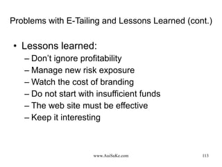 Problems with E-Tailing and Lessons Learned (cont.) Lessons learned: Don’t ignore profitability Manage new risk exposure Watch the cost of branding Do not start with insufficient funds The web site must be effective Keep it interesting 