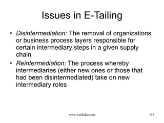 Issues in E-Tailing Disintermediation:   The removal of organizations or business process layers responsible for certain intermediary steps in a given supply chain  Reintermediation:   The process whereby intermediaries (either new ones or those that had been disintermediated) take on new intermediary roles 