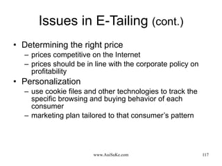 Issues in E-Tailing  (cont.) Determining the right price prices competitive on the Internet prices should be in line with the corporate policy on profitability Personalization use cookie files and other technologies to track the specific browsing and buying behavior of each consumer marketing plan tailored to that consumer’s pattern 