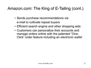 Amazon.com: The King of E-Tailing (cont.) Sends purchase recommendations via  e-mail to cultivate repeat buyers Efficient search engine and other shopping aids Customers can personalize their accounts and manage orders online with the patented “One-Click” order feature including an  electronic wallet   