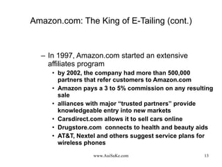 Amazon.com: The King of E-Tailing (cont.) In 1997, Amazon.com started an extensive affiliates program by 2002, the company had more than 500,000 partners that refer customers to Amazon.com Amazon pays a 3 to 5% commission on any resulting sale alliances with major “trusted partners” provide knowledgeable entry into new markets Carsdirect.com allows it to sell cars online Drugstore.com  connects to health and beauty aids AT&T, Nextel and others suggest service plans for wireless phones 