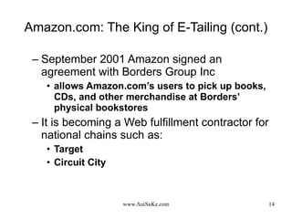 Amazon.com: The King of E-Tailing (cont.) September 2001 Amazon signed an agreement with Borders Group Inc allows Amazon.com’s users to pick up books, CDs, and other merchandise at Borders’ physical bookstores It is becoming a Web fulfillment contractor for national chains such as:  Target  Circuit City 