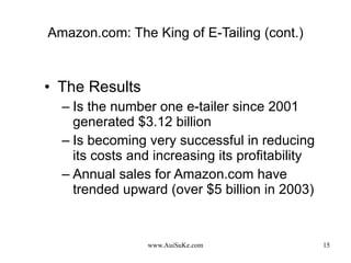 Amazon.com: The King of E-Tailing (cont.) The Results Is the number one e-tailer since 2001 generated $3.12 billion Is becoming very successful in reducing its costs and increasing its profitability Annual sales for Amazon.com have trended upward (over $5 billion in 2003) 