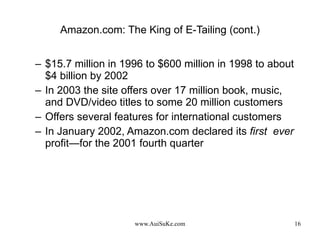 Amazon.com: The King of E-Tailing (cont.) $15.7 million in 1996 to $600 million in 1998 to about $4 billion by 2002 In 2003 the site offers over 17 million book, music, and DVD/video titles to some 20 million customers Offers several features for international customers In January 2002, Amazon.com declared its  first  ever  profit—for the 2001 fourth quarter 