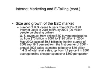 Internet Marketing and E-Tailing (cont.) Size and growth of the B2C market number of U.S. online buyers from 53.2% of all Internet users in 2001 to 6% by 2004 (90 million people purchasing online) U. S. revenues from online B2C buying predicted to go from $73 billion in 2001 to $190 billion in 2004 May 2002 sales of $9.8 billion in the first quarter of 2002 (up 19.3 percent from the first quarter of 2001) annual 2002 sales estimated to be over $40 billion—1.4 % of total retail sales, up from 1.1 percent in 2001  average online shopper spent over $300 per quarter 