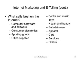 Internet Marketing and E-Tailing (cont.) What sells best on the Internet? Computer hardware and software Consumer electronics Sporting goods Office supplies Books and music Toys Health and beauty Entertainment Apparel Cars Services Others 