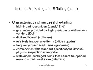 Internet Marketing and E-Tailing (cont.) Characteristics of successful e-tailing high brand recognition (Lands’ End) guarantee provided by highly reliable or well-known vendors (Dell) digitized format (software) relatively inexpensive items (office supplies) frequently purchased items (groceries) commodities with standard specifications (books), physical inspection unimportant well-known packaged items that cannot be opened even in a traditional store (vitamins) 